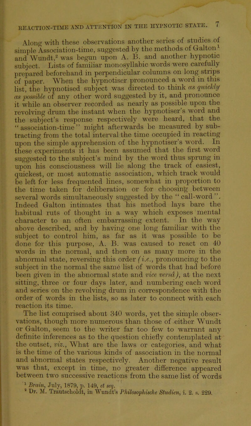 Along with these observations another series of studies ot simple Association-time, suggested by the methods of Galton1 and Wundt,2 was begun upon A. B. and another hypnotic subject. Lists of familiar monosyllabic words were carefully prepared beforehand in perpendicular columns on long strips of paper. When the liypnotiser pronounced a word in this list, the hypnotised subject was directed to think as quickly as possible of any other word suggested by it, and pronounce it while an observer recorded as nearly as possible upon the revolving drum the instant when the hypnotiser’s word and the subject’s response respectively were heard, that the “association-time” might afterwards be measured by sub- tracting from the total interval the time occupied in reacting upon the simple apprehension of the hypnotiser’s word. In these experiments it has been assumed that the first word suggested to the subject’s mind by the word thus sprung in upon his consciousness will lie along the track of easiest, quickest, or most automatic association, which track would be left for less frequented lines, somewhat in proportion to the time taken for deliberation or for choosing between several words simultaneously suggested by the “ call-word ”. Indeed Galton intimates that his method lays bare the habitual ruts of thought in a way which exposes mental character to an often embarrassing extent. In the way above described, and by having one long familiar with the subject to control him, as far as it was possible to be done for this purpose, A. B. was caused to react on 40 words in the normal, and then on as many more in the abnormal state, reversing this order (i.e., pronouncing to the subject in the normal the same list of words that had before been given in the abnormal state and vice vend), at the next sitting, three or four days later, and numbering each word and series on the revolving drum in correspondence with the order of words in the lists, so as later to connect with each reaction its time. The list comprised about 340 words, yet the simple obser- vations, though more numerous than those of either Wundt or Galton, seem to the writer far too few to warrant any definite inferences as to the question chiefly contemplated at the outset, viz., What are the laws or categories, and what is the time of the various kinds of association in the normal and abnormal states respectively. Another negative result was that, except in time, no greater difference appeared between two successive reactions from the same list of words * Brain, July, 1879, t>. 149, et seq. 2 Dr. M. Trautscholclt, in Wundt’a Philosophischc Studien, i. 2. s. 229.