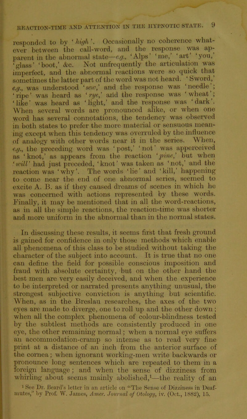 responded to by ‘high’. Occasionally no coherence what- ever between the call-word, and the response was ap- parent in the abnormal state—e.g., ‘Alps’ ‘me,’ ‘art’ ‘you,’ ‘glass’ ‘boot,’ &c. Not unfrequently the articulation was imperfect, and the abnormal reactions were so quick that sometimes the latter part of the word was not heard. ‘ Sword,’ e.g., was understood ‘sew,’ and the response was ‘needle ; ‘ripe’ was heard as 1'eye,’ aiid the response was ‘wheat ; ‘like’ was heard as ‘light,’ and the response was ‘dark’. When several words are pronounced alike, or when one word has several connotations, the tendency was observed in both states to prefer the more material or sensuous mean- ing except when this tendency was overruled by the influence of analogy with other words near it in the series. When, e.g., the preceding word was ‘post,’ ‘not’ was apperceived as ‘knot,’ as appears from the reaction ‘pine,’ but when ‘will’ had just preceded, ‘knot’ was taken as ‘not,’ and the reaction was ‘why’. The words ‘lie’ and ‘kill,’ happening to come near the end of one abnormal series, seemed to excite A. B. as if they caused dreams of scenes in which he was concerned with actions represented by these words. Finally, it may be mentioned that in all the word-reactions, as in all the simple reactions, the reaction-time was shorter and more uniform in the abnormal than in the normal states. In discussing these results, it seems first that fresh ground is gained for confidence in only those methods which enable all phenomena of this class to be studied without taking the character of the subject into account. It is true that no one can define the field for possible conscious imposition and fraud with absolute certainty, but on the other hand the best men are very easily deceived, and when the experience to be interpreted or narrated presents anything unusual, the strongest subjective conviction is anything but scientific. When, as in the Breslau researches, the axes of the two eyes are made to diverge, one to roll up and the other down; when all the complex phenomena of colour-blindness tested by the subtlest methods are consistently produced in one eye, the other remaining normal; when a normal eye suffers an accommodation-cramp so intense as to read very fine print at a distance of an inch from the anterior surface of the cornea; when ignorant working-men write backwards or pronounce long sentences which are repeated to them in a foreign language ; and when the sense of dizziness from whirling about seems mainly abolished,1—the reality of an 1 See Dr. Beard’s letter in an article on “Tlie Sense of Dizziness in Deaf- mutes,'’ by Prof. W. James, Arner. Journal of Otology, iv. (Oct., 1882), 15.