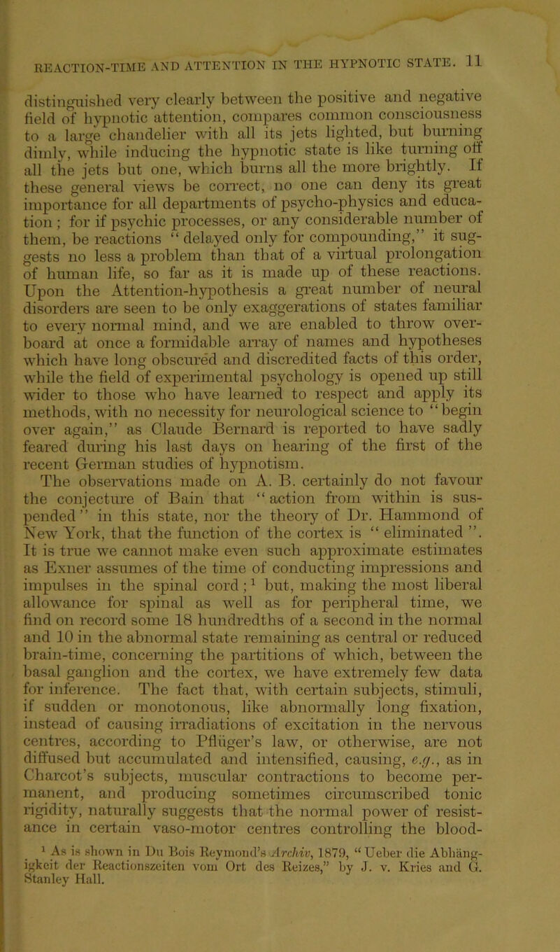 distinguished very clearly between the positive and negative field of hypnotic attention, compares common consciousness to a large chandelier with all its jets lighted, but burning dimly, while inducing the hypnotic state is like turning off all the jets but one, which burns all the more brightly. If these general views be correct, no one can deny its great importance for all departments of psycho-physics and educa- tion ; for if psychic processes, or any considerable number of them, be reactions “ delayed only for compounding,” it sug- gests no less a problem than that of a virtual prolongation of human life, so far as it is made up of these reactions. Upon the Attention-hypothesis a great number of neural disorders are seen to be only exaggerations of states familiar to every normal mind, and we are enabled to throw over- board at once a formidable array of names and hypotheses which have long obscured and discredited facts of this order, while the field of experimental psychology is opened up still wider to those who have learned to respect and apply its methods, with no necessity for neurological science to “begin over again,” as Claude Bernard is reported to have sadly feared during his last days on hearing of the first of the recent German studies of hypnotism. The observations made on A. B. certainly do not favour the conjecture of Bain that “ action from within is sus- pended ” in this state, nor the theory of Dr. Hammond of New York, that the function of the cortex is “ eliminated ”. It is true we cannot make even such approximate estimates as Exner assumes of the time of conducting impressions and impulses in the spinal cord;1 but, making the most liberal allowance for spinal as well as for peripheral time, we find on record some 18 hundredths of a second in the normal and 10 in the abnormal state remaining as central or reduced brain-time, concerning the partitions of which, between the basal ganglion and the cortex, we have extremely few data for inference. The fact that, with certain subjects, stimuli, if sudden or monotonous, like abnormally long fixation, instead of causing irradiations of excitation in the nervous centres, according to Pfliiger’s law, or otherwise, are not diffused but accumulated and intensified, causing, e.g., as in Charcot’s subjects, muscular contractions to become per- manent, and producing sometimes circumscribed tonic rigidity, naturally suggests that the normal power of resist- ance in certain vaso-motor centres controlling the blood- 1 As is shown in Du Bois Raymond's Archiv, 1879, “ Ueber die Abhang- i^keit der Reactionszeiten vom Ort des Reizes,” by J. v. Kries and (!. Stanley Hall.