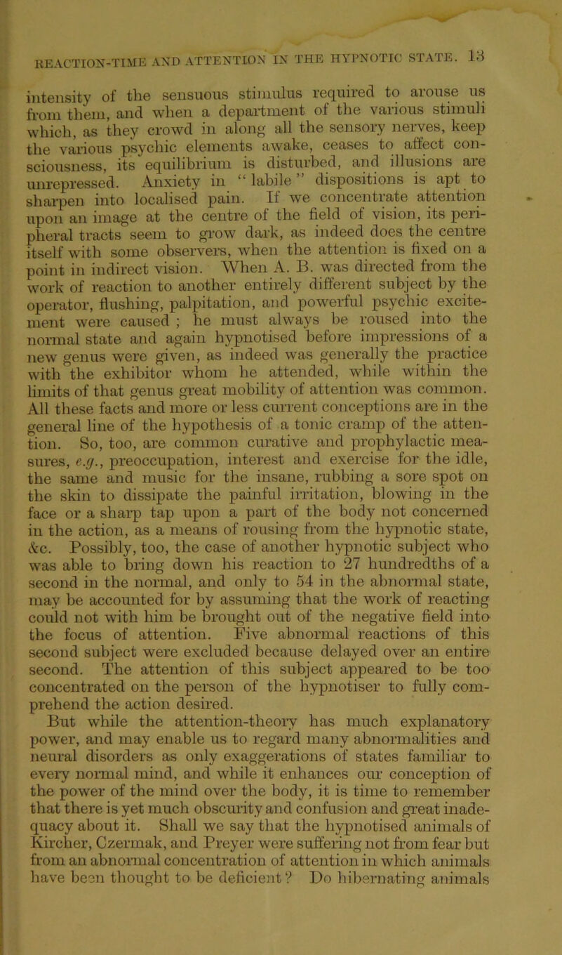 intensity of the sensuous stimulus required to arouse us from them, and when a department of the various stimuli which, as they crowd in along all the sensory nerves, keep the various psychic elements awake, ceases to affect con- sciousness, its equilibrium is disturbed, and illusions aie unrepressed. Anxiety in “labile” dispositions is apt to sharpen into localised pain. If we concentrate attention upon an image at the centre of the field of vision, its peri- pheral tracts seem to grow dark, as indeed does the centre itself with some observers, when the attention is fixed on a point in indirect vision. When A. B. was directed from the work of reaction to another entirely different subject by the operator, flushing, palpitation, and powerful psychic excite- ment were caused ; he must always be roused into the normal state and again hypnotised before impressions of a new genus were given, as indeed was generally the practice with the exhibitor whom he attended, while within the limits of that genus great mobility of attention was common. All these facts and more or less current conceptions are in the general line of the hypothesis of a tonic cramp of the atten- tion. So, too, are common curative and prophylactic mea- sures, e.g., preoccupation, interest and exercise for the idle, the same and music for the insane, rubbing a sore spot on the skin to dissipate the painful irritation, blowing in the face or a sharp tap upon a part of the body not concerned in the action, as a means of rousing from the hypnotic state, &c. Possibly, too, the case of another hypnotic subject who was able to bring down his reaction to 27 hundredths of a second in the normal, and only to 54 in the abnormal state, may be accounted for by assuming that the work of reacting could not with him be brought out of the negative field into the focus of attention. Five abnormal reactions of this second subject were excluded because delayed over an entire second. The attention of this subject appeared to be too concentrated on the person of the hypnotiser to fully com- prehend the action desired. But while the attention-theory has much explanatory power, and may enable us to regard many abnormalities and neural disorders as only exaggerations of states familiar to every normal mind, and while it enhances our conception of the power of the mind over the body, it is time to remember that there is yet much obscurity and confusion and great inade- quacy about it. Shall we say that the hypnotised animals of Kircher, Czermak, and Preyer were suffering not from fear but from an abnormal concentration of attention in which animals have been thought to be deficient? Do hibernating animals