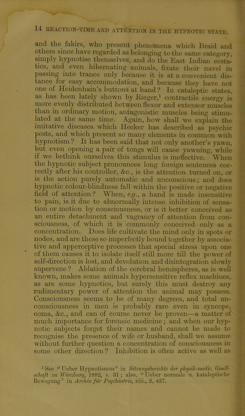 and the fakirs, who present phenomena which Braid and others since have regarded as belonging to the same category, simply hypnotise themselves, and do the East Indian ecsta- tics, and even hibernating animals, fixate their navel in passing into trance only because it is at a convenient dis- tance for easy accommodation, and because they have not one of Heidenhain’s buttons at hand ? In cataleptic states, as has been lately shown by Rieger,1 contractile energy is more evenly distributed between flexor and extensor muscles than in ordinary motion, antagonistic muscles being stimu- lated at the same time. Again, how shall we explain the imitative diseases which Hecker has described as psychic pests, and which present so many elements in common with hypnotism ? It has been said that not only another’s yawn, but even opening a pair of tongs will cause yawning, while if we bethink ourselves this stimulus is ineffective. When the hypnotic subject pronounces long foreign sentences coi-- rectly after his controller, &c., is the attention turned on, or is the action purely automatic and unconscious; and does hypnotic colour-blindness fall within the positive or negative field of attention? When, e.g., a hand is made insensitive to pain, is it due to abnormally intense inhibition of sensa- tion or motion by consciousness, or is it better conceived as an entire detachment and vagrancy of attention from con- sciousness, of which it is commonly conceived only as a concentration. Does life cultivate the mind only in spots or nodes, and are these so imperfectly bound together by associa- tive and apperceptive processes that special stress upon one of them causes it to isolate itself still more till the power of self-direction is lost, and devolution and disintegration slowly supervene ? Ablation of the cerebral hemispheres, as is well known, makes some animals hypersensitive reflex machines, as are some hypnotics, but surely this must destroy any rudimentary power of attention the animal may possess. Consciousness seems to be of many degrees, and total un- consciousness in men is probably rare even in syncope, coma, &c., and can of course never be proven—a matter of much importance for forensic medicine ; and when our hyp- notic subjects forget their names and cannot be made to recognise the presence of wife or husband, shall we assume without further question a concentration of consciousness in some other direction ? Inhibition is often active as well as 1 See “Ueber Hypnotismus” in Sitzungsberichte der physik-medie, Gescll- scliaft zu Wurzburg, 1882, s. 31; also. “ Ueber normale it. kataleptiscbe Bewegung” in Archiv fiir Psychiatric, xiii., 2, 427.