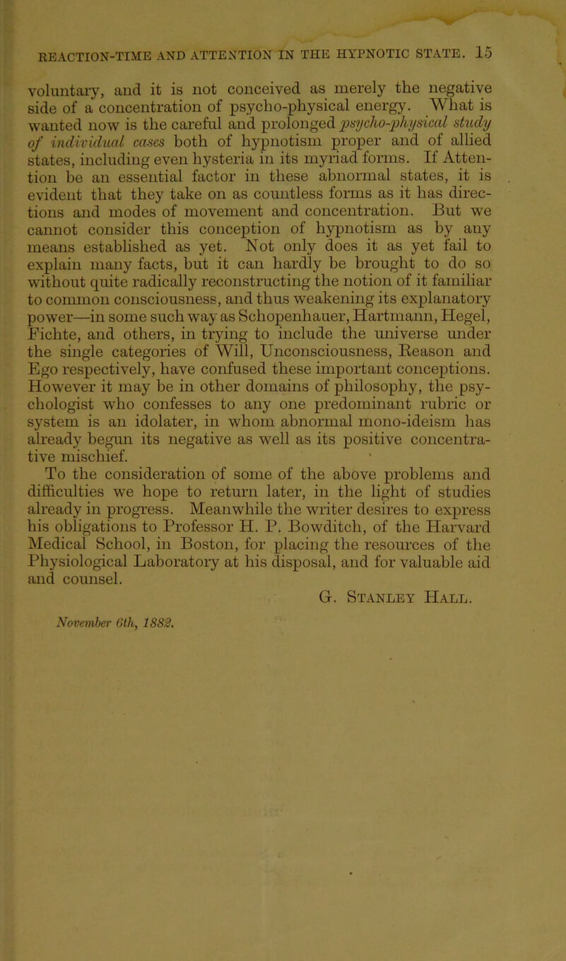 voluntary, and it is not conceived as merely the negative side of a concentration of psycho-physical energy. What is wanted now is the careful and prolonged psycho-physical study of individual cases both of hypnotism proper and of allied states, including even hysteria in its myriad forms. If Atten- tion be an essential factor in these abnormal states, it is evident that they take on as countless forms as it has direc- tions and modes of movement and concentration. But we cannot consider this conception of hypnotism as by any means established as yet. Not only does it as yet fail to explain many facts, hut it can hardly be brought to do so without quite radically reconstructing the notion of it familiar to common consciousness, and thus weakening its explanatory power—in some such way as Schopenhauer, Hartmann, Hegel, Fichte, and others, in trying to include the universe under the single categories of Will, Unconsciousness, Keason and Ego respectively, have confused these important conceptions. However it may be in other domains of philosophy, the psy- chologist who confesses to any one predominant rubric or system is an idolater, in whom abnormal mono-ideism has already begun its negative as well as its positive concentra- tive mischief. To the consideration of some of the above problems and difficulties we hope to return later, in the light of studies already in progress. Meanwhile the writer desires to express his obligations to Professor H. P. Bowditch, of the Harvard Medical School, in Boston, for placing the resources of the Physiological Laboratory at his disposal, and for valuable aid and counsel. G. Stanley Hall. November 6th, 1882.