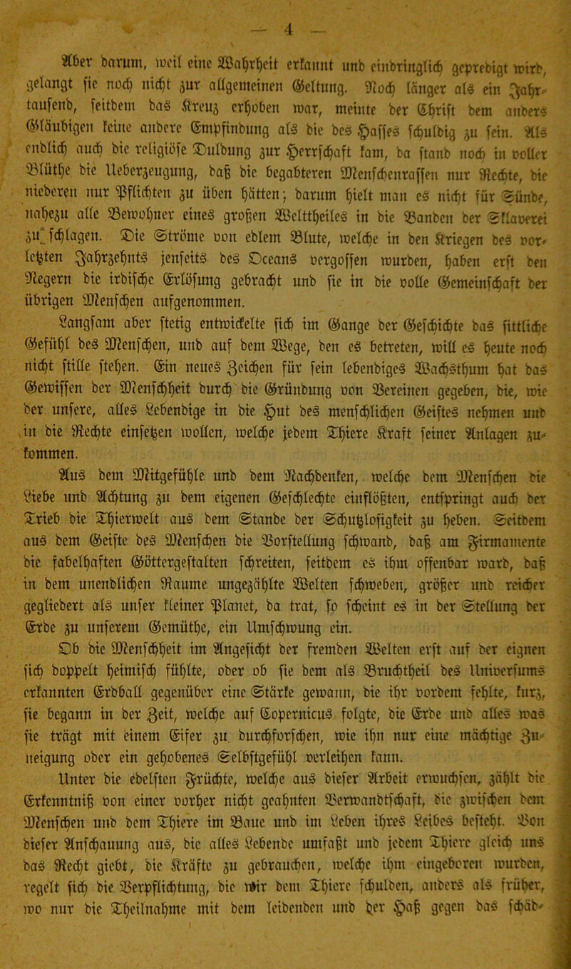 »er bctrum, weil eine Soweit erfamt unb eiubringlich gcprebigt wirb, gelangt fic noch nicht jur allgemeinen ©eltung. ffioch länger als ein ^ahr' taufenb, feitbcm bas ftreuj erhoben war, meinte ber ©hrift bem anbers ©laubigen feine anbcrc ©mpfinbung als bie bes fpaffes fchulbig ju fein. »3 onblitf) auch bic religiöfe SDulbung aur fterrfdjaft fam, ba ftanb noch in oollcr SMütlje bic Uebcrjeugung, baß bie begabteren Sftcnfcbenraffen nur Rechte, bie nieberen nur Pflichten au üben Ratten; barnm hielt mau eS nicht für Sünbe, na^eju alle «Bewohner eines großen SclttheileS in bie SBanben ber Sflaoerei K. fdjlagen. Sie Ströme oou eblem Sölute, welche in ben Kriegen beS oor* lebten ^ahrjehntS jenfeitS bcS DceanS oergoffen würben, ßaben erft ben Negern bic irbifdhc ©rlöfung gebraut unb fic in bie oolle ©emeinfe^aft ber übrigen $?enfdfen aufgenommen. Sangfam aber ftetig entwickelte fich im ©ange ber ©efdjichte baS fittliche ©efüßt beS üftenfdjen, unb auf bem Sege, ben es betreten, wiü eS heute noch nicht ftille ftel)en. ©in neues geilen für fein lebenbigeS SadjSthum hat bas ©ewiffen ber SDicnfdflfeit burdf bie ©rünbung oon Vereinen gegeben, bie, wie ber unfere, alles Öebenbige in bie §ut beS menfeßließen ©eifteS nehmen unb in bie fRedfte einfefeen wollen, welche jebem Sfnere traft feiner »lagen au* kommen. »S bem 2Witgefü^le unb bem dfadjbenfen, welche bem 'Ufenfdfen bie ?iebe unb Achtung 31t bem eigenen ©efdjledfite cinflößten, entfpringt aud) ber Stieb bie Sljietmelt aus bem Stanbe ber Sdhu^lofigfeit ju heben. Scitbent aus bem ©eifte beS sD?cnf<ben bie Vorftellung fdjwanb, baß am $irmamente bie fabelhaften ©öttcrgeftalten fdhrciten, feitbem cS ihm offenbar warb, baß itt bem unenblidhen IRaume ungejähltc Selten fdjweben, größer unb reicher geglicbert als unfer kleiner 'planet, ba trat, fo fdheint eS in ber Stellung ber ©rbe au unferem ®emütl)e, ein llmfdiwung ein. Db bic 2Jtcnfchh<üt im »gefidht ber fremben Selten erft auf ber eignen fich hoppelt heintifch fühlte, ober ob fie bem als Vrudhtheil beS llnioerfums erfannten ©rbball gegenüber eine Stärfe gewann, bie ihr oorbent fehlte, fura, fie begann in ber geit, welche auf ©opcrnicuS folgte, bie ©rbe unb alles was fie trägt mit einem ©ifer 311 burdhforfchen, wie ihn nur eine mächtige £u ueigung ober ein gehobenes Selbftgefül)l oerleihen Faun. Unter bie ebelftcn g-rüchte, weldhe aus biefer Arbeit erwuchfen, 3äf)lt bic ©rfcmttniß oon einer Dotier nicht geahnten Vcrwanbtfdjaft, bic jwif^en bent sDtenfchen unb bem Spiere int 33aue unb im lieben ihres Leibes befteht. Von biefer »f^auung aus, bic alles tfebenbe umfaßt unb jebem Shierc gleich uns baS 9ted)t giebt, bie träftc 31t gebrauchen, welche ihm eingeboren würben, regelt fich Verpflichtung, bic wir bent Shierc fhulben, attberS als früher, wo nur bic Sheilnahme tttit bem Icibeitbcu unb her 3f3cn föüb«