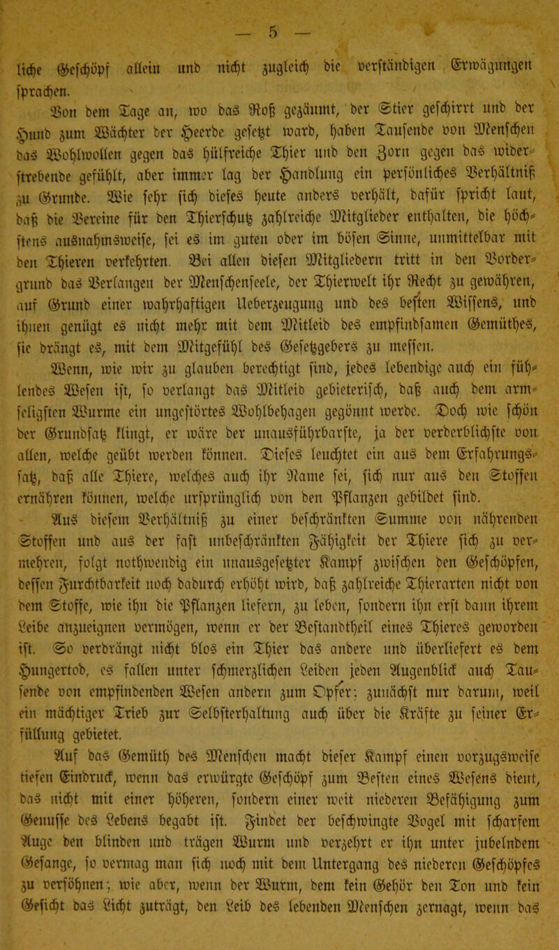 liehe ©efdjöpf allein unb nid)t zugleich bic »erftänbigen ©rmägungen fpradien. Son bent Jage an, wo bas SRof? gezäumt, ber Stier geflirrt unb ber ,§unb zum Säcbter bcv .peerbe gefegt warb, haben Jaufenbe oon üttenfchert baS Sohlmollen gegen baS f)ülftelc§e Jhier unb beit 3orn gegen baS miber* ftrebenbe gefüllt, aber immer lag ber ^anblung ein perfönlicbeS 35er^ättnif; ,-,u ©runbe. Sie fefjr fic^ biefeö heute anberS oert)ält, bafür fpricbt laut, bah bie Vereine für ben Jhicrfchufc zahlreiche iDlitglieber enthalten, bie hödp ftenS auSuahmSmeife, fei eS im guten ober im böfen Sinne, unmittelbar mit ben Jhieren oerfet>rten. Bei allen biefen DJJitgliebcrn tritt in ben Borber* grunb baS Verlangen ber fOJenfcheitfeele, ber Jhiermelt *h* 9ted)t zu gemäl)ren, auf ©runb einer mahrfjaftigeit Ueberjeugung unb beS beften SiffenS, unb ihnen genügt eS nicht mehr mit bem sl>?itleib beS empfinbfamen ©emiithcS, fie brängt eS, mit bem Mitgefühl beS ©efcfcgebers zu tneffen. Senn, mie mir 311 glauben beredhtigt finb, jebeö lebenbige auch füh* IcnbeS Sefen ift, fo oerlangt baS sDMeit> gebieterifcb, bajj auch ^cni arm* feligften Surme ein ungeftörteS Sohlbehagen gegönnt merbc. J)och mie fd^öit bcr ©runbfah Hingt, er märe ber unauSfüljrbarfte, ja ber oerberblidjfte ooit allen, melche geübt merben fönnen. I)icfcS leuchtet ein aus bem ©tfahrungS* fab, bah alle Jf)iere, meines and) il)r Dtame fei, fiel) nur aus ben Stoffen ernähren fönnen, melche urfprünglidj oon ben ^flanken gebilbet finb. 9luS biefem Berljältnih zu einer befcbränften Summe oon nähretiben Stoffen unb aus ber faft imbefchränften ^äl)igfeit ber Jl)iere fid? ält mehren, folgt nothmenbig ein unauSgefefcter farnpf zmifdjen ben ©efcfmpfen, beffen Jurchtbarfeit noch baburch erhöht mirb, bah zahlreiche Jfjierarten nicht oon bem Stoffe, mie ihn bie Pflanzen liefern, 31t leben, foitbertt il)tt erft bann ihrem Seihe arteignen oennögen, menn er ber Beftanbtt)eil eines IXhievcä gemorben ift. So oerbrängt nicht bloS ein Jt)ier baS anbere unb überliefert eS bem pungertob, eS falten unter fthmerzftdjen Seiben jeben Slugenblic! auch £au* fenbe oon empfinbenben Sefen anbern 3um Opfer: 3uuä<hft nur barum, meil ein mächtiger Jrieb 3ur Selbfterhaltuug auch über bie Kräfte 3U feiner @r* fiilluitg gebietet. 5luf baS ©emütf) beS SDtenfchen macht biefer Kumpf einen oorzugStoeife tiefen ©ütbruef, menn baS ermürgte ©efdjöpf 3um SBeften eines SefenS bient, bas nicht mit einer hühercn, foubern einer meit nieberen ^Befähigung 3um ©enuffe beS Sehens begabt ift. ^inbet ber befchmingte Sßogcl mit fdjarfem }(uge ben btinben unb trägen Surm unb ocr3ef)rt er if)n unter jubelnbcm ©efange, fo oermag man fich noch mit bem Untergang beS nieberen ©efd)öpfcS 3U oerföhnen; mie aber, menn ber Surm, bem fein ©ef)ör ben Jon unb fein ©eficht Das Sicht zuträgt, ben Seih beS lebcnbett üJfenfdjen zernagt, menn baS