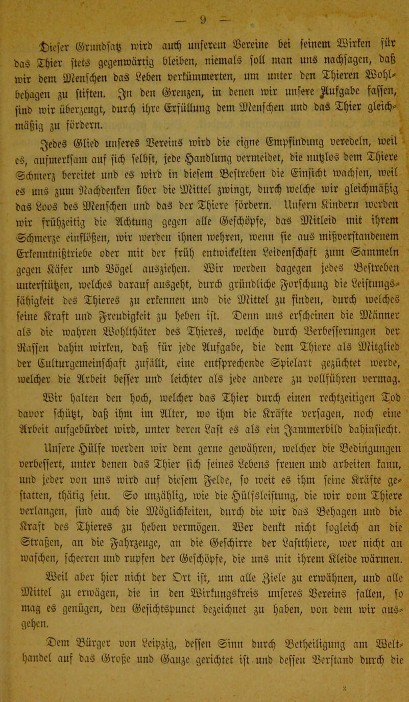 tiefer ©runbfafe wirb aud) unserem Vereine bei feinem SBirfen für ba§ ©hier ftets gegenwärtig bleiben, niemals foll man uns nadffagen, baß wir bem fütenfehen baS Sehen oerfümmerten, um unter ben gieren SBohl# besagen 3U ftiften. $n ben ©renjen, in benen wir unfere Aufgabe faffen, finb wir überzeugt, burd) ihre Erfüllung bem Üftenfchen unb baS ©hier glct^J mäßig 3U förbern. $ebeS ©lieb unfereS Vereins wirb bie eigne ©mpfinbung oerebetn, weil es, aufmerffant auf fiep felbft, febc §anblung oermeibet, bie nufcloS bem ©fjiere ©cbmers bereitet unb cS wirb in biefem ©eftreben bie ©infiebt wadjfen, weit cs uns 3U111 fRadjbenfeu über bie ÜDlittet swingt, burd) welche wir gleichmäßig baS SooS beS fDienfdjen unb baS ber Xf}tcve förbern. Unfern tinbern werben wir friil^citig bie 9l<htung gegen alle ©efepöpfe, baS iDlitleib mit ihrem ©epmerje einflößen, wir werben il)nen wehren, wenn fic aus mißoerftanbenem ©rfenntniß triebe ober mit ber frül) entwicfeltcn Seibenfcpaft 3ttnt ©ammein gegen täfer unb ©ögel auS3icpcn. 2Bir werben bagegen jcbcS ©eftreben unterftüijen, welches barauf ausgeht, burch grünblicpe ^orfeputtg bie SeiftungS* fäbigfeit beS ©piereS 5U erfennen unb bie Mittel 31t finben, bureb welches feine traft unb greubigfeit 3U heben ift. ©enn uns er f cp einen bie Scanner als bie wahren SBopltpäter beS ©piereS, welche burcf) ©erbefferungen ber fRaffen bapitt wirfett, baß für jebc Aufgabe, bie bem ©picre als IDlitgtieb ber ©ulturgemeinfcpaft 3ufättt, eine entfpreepenbe ©pielart gesücptet werbe, welcher bie Slrbeit beffer unb leichter als jebe anbere 3U oollführen oermag. 9Bir halten ben hoc&, welcher bas ©pier burep einen rcchtgeitigen ©ob baoor fepüfet, baß ihm im Stlter, wo ihm bie träfte ocrfageit, noch eine Arbeit aufgebürbet wirb, unter bereit Saft eS als ein ^ammerbilb bapinfiedjt. llnfere §ülfe werben wir bem gerne gewähren, welcher bie ©ebingungen oerbeffert, unter benen baS ©hier' fi<h feines SebcuS freuen unb arbeiten famt, unb jebet oon uns wirb auf biefem $etbe, fo weit eS ihm feine träfte ge# ftatten, thätig fein. ©0 unsäplig, wie bie .fpülfSleiftung, bie wir ootn ©piere oerlangen, finb auch bie 2Jlöglicp!eiten, burcf) bie wir baS ©epagen unb bie traft beS ©ßiereS 3U heben oermögen. 2Ber beult niept foglcicp an bie ©traßen, an bie $apr3euge, an bie ©efepirre ber Safttpiere, wer nicht au wafepen, fepeeren unb rupfen ber ©cföpöpfe, bie uns mit ihrem tleibe wärmen. SBcit aber hier nicht ber .Ort ift, um alle 3iele 31t erwähnen, unb alle Üftittcl 31t erwägen, bie in ben SBirfungSfreiS unfereS ©creinS fallen, fo mag eS genügen, ben ©eficptSpunct beseiepnet 3U paben, oon bem wir aus# gehen. ®em Bürger oon Scipjig, beffeu ©inn burch ©ctpeiliguug am SBclt# hanbcl auf baS ©roße unb ©anse gerichtet ift unb beffeu ©erftanb burcf) bie