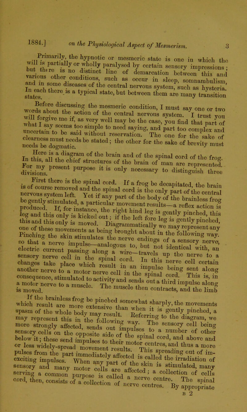 Primarily the hypnotic or mesmeric state is one in whicli the will IS partially or wliolly paralysed by certain sensory impressions • but there isno distinct line of demarcation between tSrand various other conditions, such as occur in sleep, somnambulism and in some diseases of the central nervous system, such as hysteria’ states! state, but between them are many tradition Before discussing the mesmeric condition, I must say one or twn words about the action of the central neryous system. trust you will forgive me if, as very well may be the case, you find that narfof imcertaSoT P^^t too complL !nd nceitam to be said without reservation. The one for the sake of .ced.T.foglfe ° T. I'f iof the brain and of the spinal cord of the froi? In this, all the chief structures of the brain of man are represented divisS.^’^^^^“* purpose it is only necessary to distinguish three _ First there is the spinal cord. If a frog be decapitated the hmin Zf. °®/®™oved and the spinal cord is the only part of the cenS brgenTlySSlatd a r ^^’““loss frog is moved. • contracts, and the limb wud '■'“'r'y- “o spasm of the whole body may resultpmched, a may represent this in the following waf^'’Th! s° digram, we more strongly affected sends o.ii f T‘ sensory cell being sensory cells on thfoppSc ,ifc of othe? below It; these send impulses to their m spnml cord, and above and or less »idcly-,pr»d rotnir “““ pulses from the part immediate!v nffe + i • ®P^®uding out of im- exciting impulses. When any part of the ® irradiation of sensory and manv mntm* r* n ^ skin is stimulated, many -Jn| a conZT p^Xls caS“!“Z; “eoS““‘The°^ cord, then, conststs of a collection of nerve cc'ntSrby S^propSo B 2