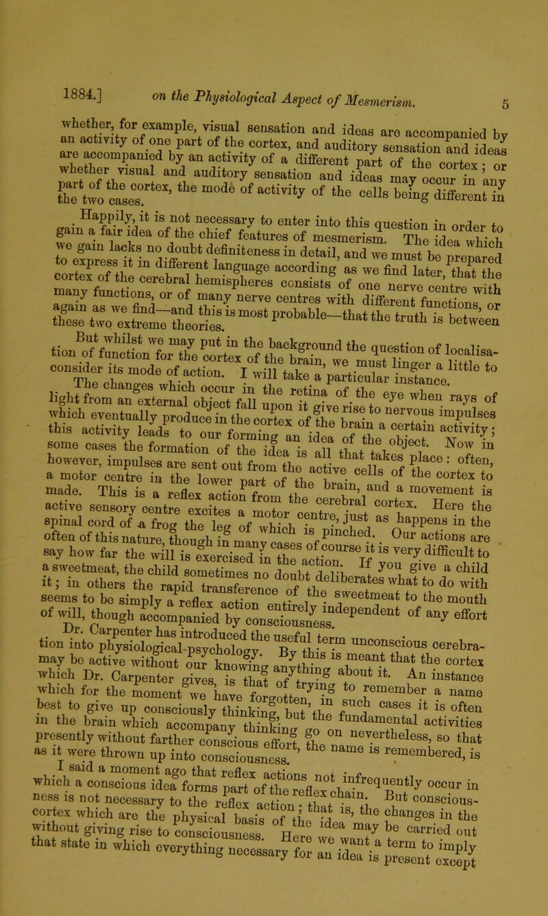 whether, for example, visual sensation and ideas are accompanied bv auditory sensationLd ideas are accompanied by an activity of a different part of the cortex • or parf S thr^““l auditory sensation and ideas may occur in ’any Sie two cases ’ “ different il . necessary to enter into this question in ordor fn gam a fair idea of the chief features of mesmerism. The idea whioh we gam lacks no doubt definiteness in detail, and we m^t be nreSrS to express it m different language accordine as we find ?Prepared TI... i! oi action. 1 will take a particular instance ssliiilis some cases the formation of the idea is all that i ‘ however, impulse, are sent out from thf act ^ a motor centre in the lower nart of I • cortex to made. This is a reflex rtioffror^ t? ^ movement is active sensory centre excites a motor cortex. Here the spinal cord of a frog the lee of wbiofi ^Wmis in the often of thisnaturrfhough gmL^^^^^ m pinched. _ Our actions are say how far the will is eierciZdin the aJt^^^^^^ v ’ seems to be simply a reflex action on+- i*^^ sweetmeat to the mouth of ^11. though effort lion into ph^ological-ptyoMog?^ uucouKjious cerebra- may be active witSut our knom^e anJt^^ which Dr. Carpenter gives is tha^ instance which for the moment we have forgotten^ in ^ best to give up consciously thinking bnt’tfio f cases it is often in the brain which accompany thinking fundamental activities presently without farther consLus effort the Tn so tliat as It wem thrown up into conscrusnels! ’ ^-cmembered, is whicra^oLrol'ilTwsS^^^^ - nca. 1, not necessary to the reflex action • tbnt oouscious- cortex which are the physical basis of ’ “'® ?'’“Ses in the without giving rise to oon,d‘usn« H»» that state in which everything neoet.ary fo^ a;^Z‘^Xn^‘^;^