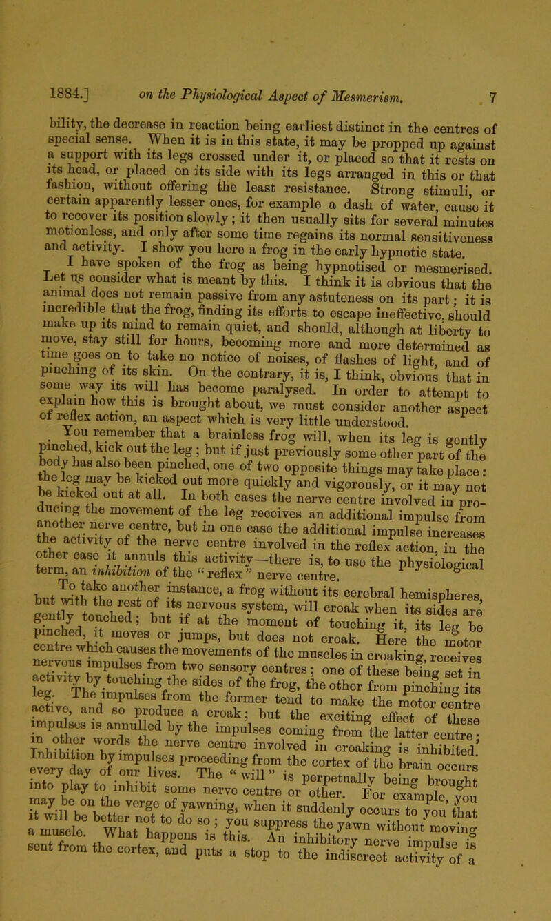 bility, the decrease in reaction being earliest distinct in the centres of special sense. When it is in this state, it may be propped up against a support with its legs crossed under it, or placed so that it rests on its head, or placed on its side with its legs arranged in this or that fashion, without offering the least resistance. Strong stimuli or certain apparently lesser ones, for example a dash of water, cause it to recover its position slowly; it then usually sits for several minutes motionless, and only after some time regains its normal sensitiveness and activity. I show you here a frog in the early hypnotic state. I have spoken of the frog as being hypnotised or mesmerised, Let us consider what is meant by this. I think it is obvious that the animal does not remain passive from any astuteness on its part; it is incredible that the frog, finding its efforts to escape ineffective, should make up its mind to remain quiet, and should, although at liberty to move, stay still for hours, becoming more and more determined as time goes on to take no notice of noises, of flashes of light, and of pinching of Its skin On the contrary, it is, I think, obvious that in some way its will has become paralysed. In order to attempt to explain how this is brought about, we must consider another aspect ot reflex action, an aspect which is very little understood. You remember that a brainless frog will, when its leg is gently pinched, kick out the leg ; but if just previously some other part of the body has also been pinched, one of two opposite things may take place: bp\tiT^ f® out more quickly and vigorously, or it may not ^ kicked out at all. In both cases the nerve centre involved in pro- ducing the movement of the leg receives an additional impulse from another nerve centre, but m one case the additional impulse increases the aetivity of the nerve centre involved in the reflex action, in the other case i* annuls this activity—there is, to use the physiological term, an inhibition of the “ reflex ” nerve centre. ^ ^ ^ but with^heT«?®f instance, a frog without its' cerebral hemispheres. Its nervous system, will croak when its sides are moment of touching it, its leg be pinched, it moves or jumps, but does not croak. Here the rSitor centre which causes the movements of the muscles in croaking, receives nervous impulses from two sensory centres; one of these bemg set in activity by touching the sides of the frog, the other from pinching its leg. The impulses from the former tend to make the motor centre active, and so produce a croak; but the exciting effect of these impulses IS annulled by the impulses coming from^the latter centre • y-vning, when it suddenly occurs toTo:’tS