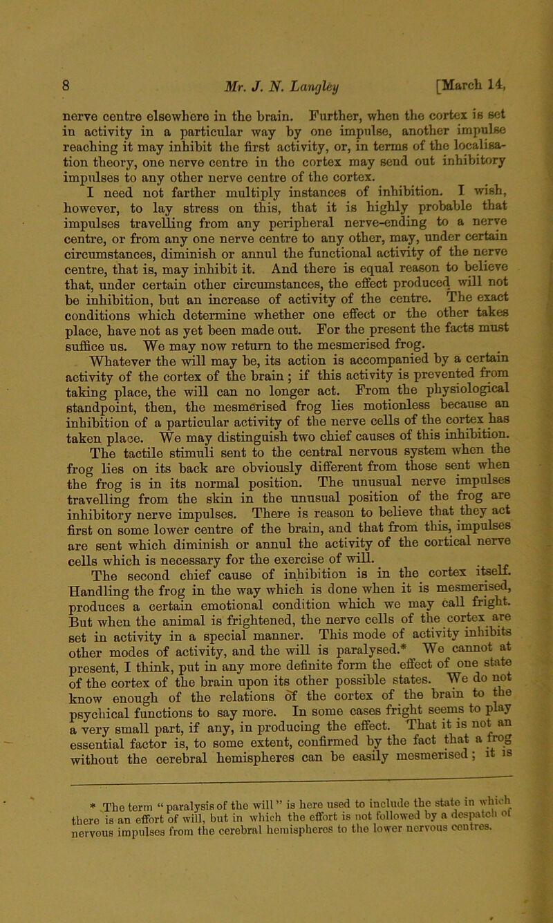 nerve centre elsewhere in the brain. Further, when the cortex is set in activity in a particular way by one impulse, another impulse reaching it may inhibit the first activity, or, in terms of the localisa- tion theory, one nerve centre in the cortex may send out inhibitory impulses to any other nerve centre of the cortex. I need not farther multiply instances of inhibition. I wish, however, to lay stress on this, that it is highly probable that impulses travelling from any peripheral nerve-ending to a nerve centre, or from any one nerve centre to any other, may, under certain circumstances, diminish or annul the functional activity of the nerve centre, that is, may inhibit it. And there is equal reason to believe that, under certain other circumstances, the effect produced will not be inhibition, but an increase of activity of the centre. The exact conditions which determine whether one effect or the other takes place, have not as yet been made out. For the present the facts must suffice us. We may now return to the mesmerised frog. Whatever the will may be, its action is accompanied by a certain activity of the cortex of the brain; if this activity is prevented from taking place, the will can no longer act. From the physiological standpoint, then, the mesmerised frog lies motionless because an inhibition of a particular activity of the nerve cells of the cortex has taken place. We may distinguish two chief causes of this inhibition. The tactile stimuli sent to the central nervous system when the frog lies on its back are obviously different from those sent when the frog is in its normal position. The unusual nerve impulses travelling from the skin in the unusual position of the frog are inhibitory nerve impulses. There is reason to believe that they act first on some lower centre of the brain, and that from this, impulses are sent which diminish or annul the activity of the cortical nerve cells which is necessary for the exercise of will. ^ The second chief cause of inhibition is in the cortex itself. Handling the frog in the way which is done when it is mesmerised, produces a certain emotional condition which we may call fright. But when the animal is frightened, the nerve cells of the cortex a,re set in activity in a special manner. This mode of activity inhibits other modes of activity, and the will is paralysed.* _ We cannot at present, I think, put in any more definite form the effect of one state of the cortex of the brain upon its other possible states. We do not know enough of the relations of the cortex of the brain to the psychical functions to say more. In some cases fright seems to play a very small part, if any, in producing the effect. That it is not an essential factor is, to some extent, confirmed by the fact that a frog without the cerebral hemispheres can be easily mesmerised; it is * The term “ paralysis of the will ” is here used to include the state in winch there is an effort of will, but in which the effort is not followed by a despatcli ot nervous impulses from the cerebral hemispheres to the lower nervous centres.