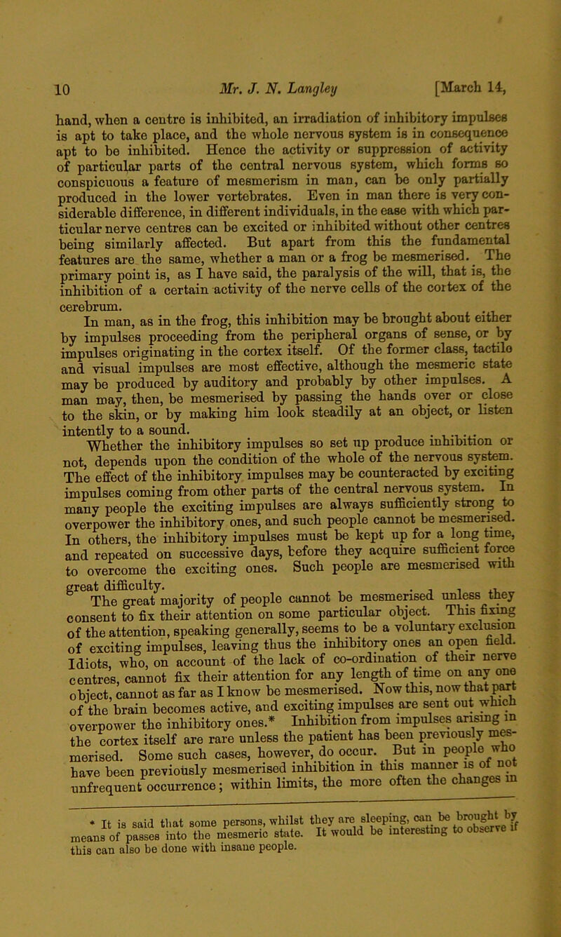 hand, when a centre is inhibited, an irradiation of inhibitory impulses is apt to take place, and the whole nervous system is in consequence apt to be inhibited. Hence the activity or suppression of activity of particular parts of the central nervous system, which forms so conspicuous a feature of mesmerism in man, can bo only partially produced in the lower vertebrates. Even in man there is very con- siderable difference, in different individuals, in the ease with which par- ticular nerve centres can be excited or inhibited without other centres being similarly affected. But apai’t from this the fundamental features are the same, whether a man or a frog be mesmerised. The primary point is, as I have said, the paralysis of the will, that is, the inhibition of a certain activity of the nerve cells of the cortex of the cerebrum. In man, as in the frog, this inhibition may be brought about either by impulses proceeding from the peripheral organs of sense, or by impulses originating in the cortex itself. Of the former class, tactile and visual impulses are most effective, although the mesmeric state may be produced by auditory and probably by other impulses. A man may, then, be mesmerised by passing the hands over or close to the skin, or by making him look steadily at an object, or listen intently to a sound. . . Whether the inhibitory impulses so set up produce mhibition or not, depends upon the condition of the whole of the nervous system. The effect of the inhibitory impulses may be counteracted by exciting impulses coming from other parts of the central nervous system. In many people the exciting impulses are always sufficiently strong to overpower the inhibitory ones, and such people cannot be mesmerised. In others, the inhibitory impulses must be kept up for a long time, and repeated on successive days, before they acquire sufficient for^ to overcome the exciting ones. Such people are mesmerised with ^ The great majority of people cannot be mesmerised unless they consent to fix their attention on some particular object. This fixmg of the attention, speaking generally, seems to be a voluntary excli^on of exciting impulses, leaving thus the inhibitory ones an open held. Idiots who, on account of the lack of co-ordination of their nerve centres, cannot fix their attention for any length of time on any one obiect, cannot as far as I know be mesmerised. Now this, now of the brain becomes active, and exciting impulses are sent out whicd overpower the inhibitory ones.* Inhibition from impulses ansmg in the cortex itself are rare unless the patient has been previously mes- merised. Some such cases, however, do occur. But in people who have been previously mesmerised inhibition in this manner is n unfrequent occurrence; within limits, the more often the changes m * Tt is said that some persons, whilst they are sleeping, can be brought by means of passi into the m^esmerk state. It would be interestmg to observe if this can also be done with insane people.