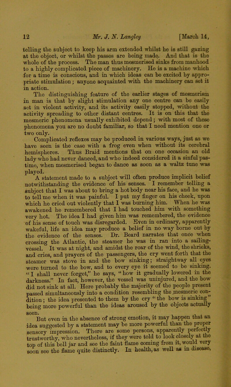 telling the subject to keep his arm extended whilst he is still gazing at the object, or whilst the passes are being made. And that is the whole of the process. The man thus mesmerised sinks from manhood to a highly complicated piece of machinery. Ho is a machine which for a time is conscious, and in which ideas can be excited by appro- priate stimulation; anyone acquainted with the machinery can set it in action. The distinguishing feature of the earlier stages of mesmerism in man is that by slight stimulation any one centre can bo easily set in violent activity, and its activity easily stopped, without the activity spreading to other distant centres. It is on this that the mesmeric phenomena usually exhibited depend; with most of these phenomena you are no doubt familiar, so that I need mention one or two only. Complicated reflexes may be produced in various ways, just as we have seen is the case with a frog even when without its cerebral hemispheres. Thus Braid mentions that on one occasion an old lady who had never danced, and who indeed considered it a sinful pas- time, when mesmerised began to dance as soon as a waltz tune was played. A statement made to a subject will often produce implicit belief notwithstanding the evidence of his senses. I remember telling a subject that I was about to bring a hot body near his face, and he was to tell me when it was painful. I put my finger on his cheek, upon which he cried out violently that I was burning him. When he was awakened he remembered that I had touched him with something very hot. The idea I had given him was remembered, the evidence of his sense of touch was disregarded. Even in ordinary, apparently wakeful, life an idea may produce a belief in no way borne out by the evidence of the senses. Dr. Beard narrates that once when crossing the Atlantic, the steamer he was in ran into a sailing- vessel. It was at night, and amidst the roar of the wind, the shrieks, and cries, and prayers of the passengers, the cry went forth that the steamer was stove in and the bow sinking; straightway aU eyes were turned to the bow, and to every eye it seemed to be sinking. “ I shall never forget,” he says, “ how it gradually lowered in the darkness.” In fact, however, the vessel was uninjured, and the bow did not sink at all. Here probably the majority of the people present passed simultaneously into a condition resembling the mesmeric con- dition ; the idea presented to them by the cry “ the bow is sinking being more powerful than the ideas aroused by the objects actually seen, . . But even in the absence of strong emotion, it may happen that an idea suggested by a statement may be more powerful than the proper sensory impression. There are some persons, apparently perfecuy trustworthy, who nevertheless, if they were told to look closely at the top of this bell jar and see the faint flame coming from it, would very soon see the flame quite distinctly. In health, as well as m disease,