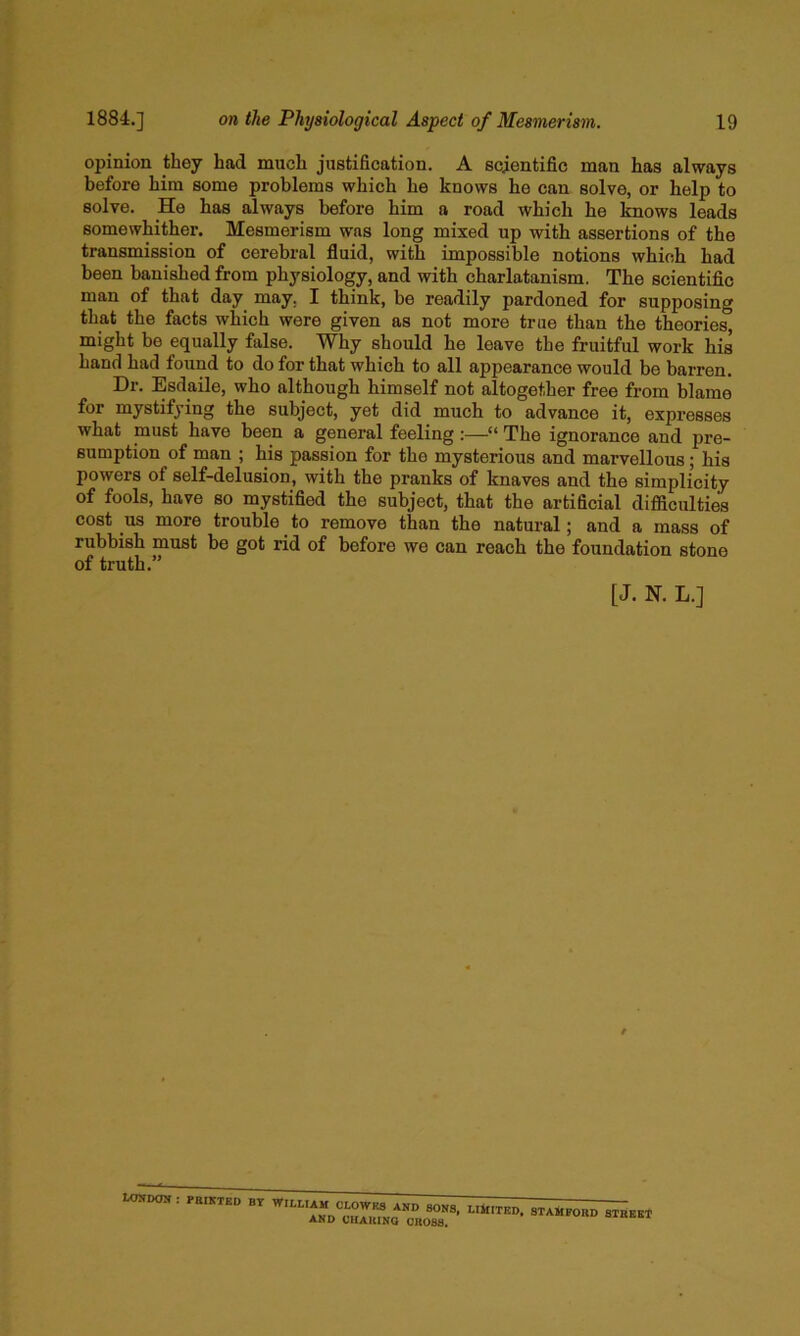 opinion they had much justification. A scientific man has always before him some problems which he knows he can solve, or help to solve. He has always before him a road which he knows leads somewhither. Mesmerism was long mixed up with assertions of the transmission of cerebral fluid, with impossible notions which had been banished from physiology, and with charlatanism. The scientific man of that day may, I think, be readily pardoned for supposing that the facts which were given as not more true than the theories, might be equally false. Why should he leave the fruitful work his hand had found to do for that which to all appearance would be barren. Dr. Esdaile, who although himself not altogether free from blame for mystifying the subject, yet did much to advance it, expresses what must have been a general feeling:—“ The ignorance and pre- sumption of man ; his passion for the mysterious and marvellous; his powers of self-delusion, with the pranks of knaves and the simplicity of fools, have so mystified the subject, that the artificial difficulties cost US more trouble to remove than the natural; and a mass of rubbish must be got rid of before we can reach the foundation stone of truth.” [J. N. L.] WWDOK : PBIKTEB BY WII.UAM CLOWRS AND SONS, AND CHAKINO CROSS. LlifITGD, STAMFORD STREET