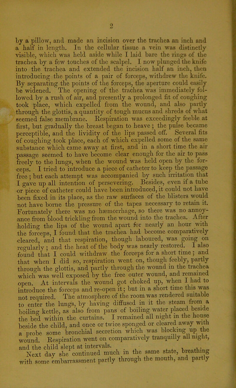 by a pillow, and made an incision over the trachea an inch and a half in length. In the cellular tissue a vein was distinctly visible, which was held aside while I laid bare the rings of the trachea by a few touches of the scalpel. I now plunged the knife into the trachea and extended the incision half an inch, then introducing the points of a pair of forceps, withdrew the knife. By separating the points of the forceps, the aperture could easily be widened. The opening of the trachea was immediately fol- lowed by a rush of air, and presently a prolonged fit of coughing took place, which expelled from the wound, and also partly through the glottis, a quantity of tough mucus and shreds of what seemed false membrane. Respiration was exceedingly feeble at first, but gradually the breast began to heave; the pulse became perceptible, and the lividity of the lips passed off. Several fits of coughing took place, each of which expelled some of the same substance which came away at first, and in a short time the air passage seemed to have become clear enough for the air to pass freely to the lungs, when the wound was held open by the for- ceps. I tried to introduce a piece of catheter to keep the passage free ; but each attempt was accompanied by such irritation that I gave up all intention of persevering. Besides, even if a tube or piece of catheter could have been introduced, it could not have been fixed in its place, as the raw surfaces of the blisters would not have borne the pressure of the tapes necessary to retain it. Fortunately there was no haemorrhage, so there was no annoy- ance from blood trickling from the wound into the trachea. After holding the lips of the wound apart for nearly an horn- with the forceps, I found that the trachea had become comparatively cleared, and that respiration, though laboured, was going on regularly ; and the heat of the body was nearly restored. I also found that I could withdraw the forceps for a shoit time , and that when I did so, respiration went on, though feebly, partly through the glottis, and partly through the wound in the trachea which was well exposed by the free outer wound, and remained open. At intervals the wound got choked up, when I had to introduce the forceps and re-open it; but in a short time this was not required. The atmosphere of the room was rendered suitable to enter the lungs, by having diffused in it the steam from a boiling kettle, as also from pans of boiling water placed beside the bed within the curtains. I remained all night m the house beside the child, and once or twice sponged or cleared away with a probe some bronchial secretion which was blocking up the wound. Respiration went on comparatively tranquilly all night, and the child slept at intervals. _ , • Next day she continued much in the same state, breathing with some embarrassment partly through the mouth, and partly
