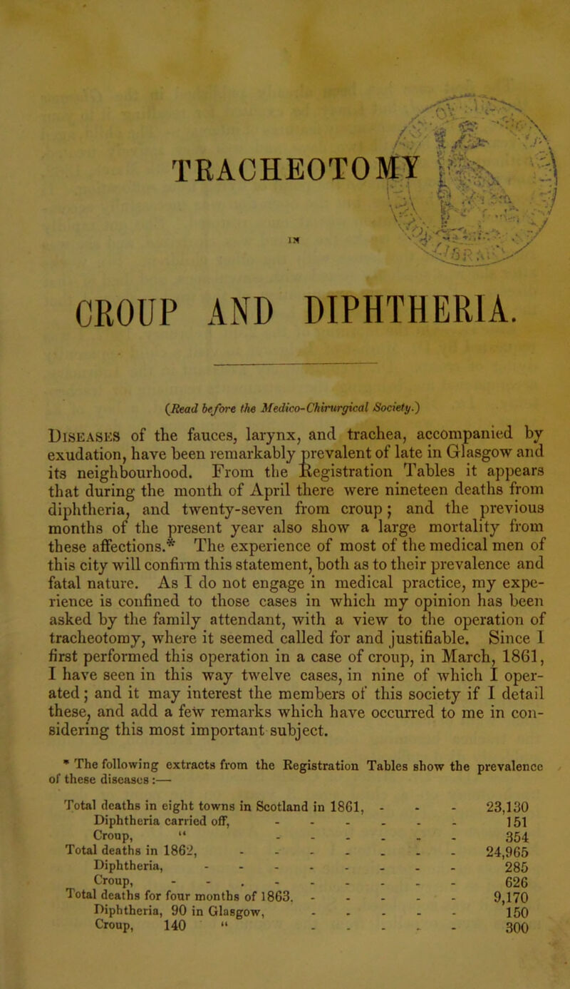 f. v>. TRACHEOTOMY A iv.\ i) ■ :] »\ « V. .* ' ./ v Ira- ' X'.-,y #■ V CROUP AND DIPHTHERIA. (/fccrJ 6c/ore Me Medico-Chirurgical Society.) Diseases of the fauces, larynx, and trachea, accompanied by exudation, have been remarkably prevalent of late in Glasgow and its neighbourhood. From the liegistration Tables it appears that during the month of April there were nineteen deaths from diphtheria, and twenty-seven from croup; and the previous months of the present year also show a large mortality from these affections.* The experience of most of the medical men of this city will confirm this statement, both as to their prevalence and fatal nature. As I do not engage in medical practice, my expe- rience is confined to those cases in which my opinion has been asked by the family attendant, with a view to the operation of tracheotomy, where it seemed called for and justifiable. Since I first performed this operation in a case of croup, in March, 1861, I have seen in this way twelve cases, in nine of which I oper- ated ; and it may interest the members of this society if I detail these, and add a few remarks which have occurred to me in con- sidering this most important subject. * The following extracts from the Registration Tables show the prevalence of these diseases :— Total deaths in eight towns in Scotland in 18G1, Diphtheria carried off, ... Croup, “ ... Total deaths in 1862, .... Diphtheria, ..... Croup, Total deaths for four months of 1863. Diphtheria, 90 in Glasgow, Croup, 140 “ 23,130 151 354 24,965 285 626 9,170 150 300