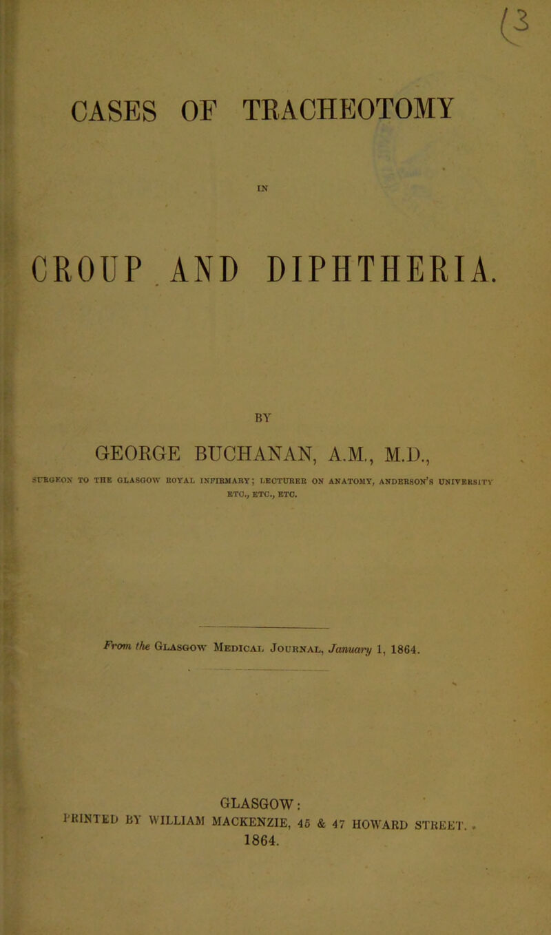 CASES OF TRACHEOTOMY IN CROUP AND DIPHTHERIA. BY GEORGE BUCHANAN, A.M., M.D., SURGEON TO THE GLASGOW ROYAL INFIRMARY; LECTURER ON ANATOMY, ANDERSON’S UNIVERSITY ETC., ETC., ETC. From the Glasgow Medical Journal, January 1, 1864. GLASGOW: l'RINT ED BY WILLIAM MACKENZIE, 46 & 47 HOWARD STREET. . 1864.