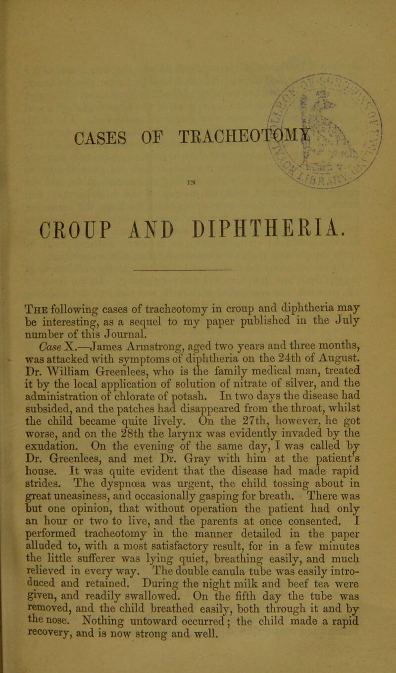 CASES OF TUACHKO TOMi CROUP AND DIPHTHERIA. The following cases of tracheotomy in croup and diphtheria may be interesting, as a sequel to my paper published in the July number of this Journal. Case X.—James Armstrong, aged two years and three months, was attacked with symptoms of diphtheria on the 24th of August. Dr. William Greenlees, who is the family medical man, treated it by the local application of solution of nitrate of silver, and the administration of chlorate of potash. In two days the disease had subsided, and the patches had disappeared from the throat, whilst the child became quite lively. On the 27th, however, he got worse, and on the 28th the larynx was evidently invaded by the exudation. On the evening of the same day, I was called by Dr. Greenlees, and met Dr. Gray with him at the patienrs house. It was quite evident that the disease had made rapid strides. The dyspnoea was urgent, the child tossing about in great uneasiness, and occasionally gasping for breath. There was but one opinion, that without operation the patient had only an hour or two to live, and the parents at once consented. I performed tracheotomy in the manner detailed in the paper alluded to, with a most satisfactory result, for in a few minutes the little sufferer was lying quiet, breathing easily, and much relieved in every way. The double canula tube was easily intro- duced and retained. During the night milk and beef tea were given, and readily swallowed. On the fifth day the tube was removed, and the child breathed easily, both through it and by the nose. Nothing untoward occurred ; the child made a rapid recovery, and is now strong and well.