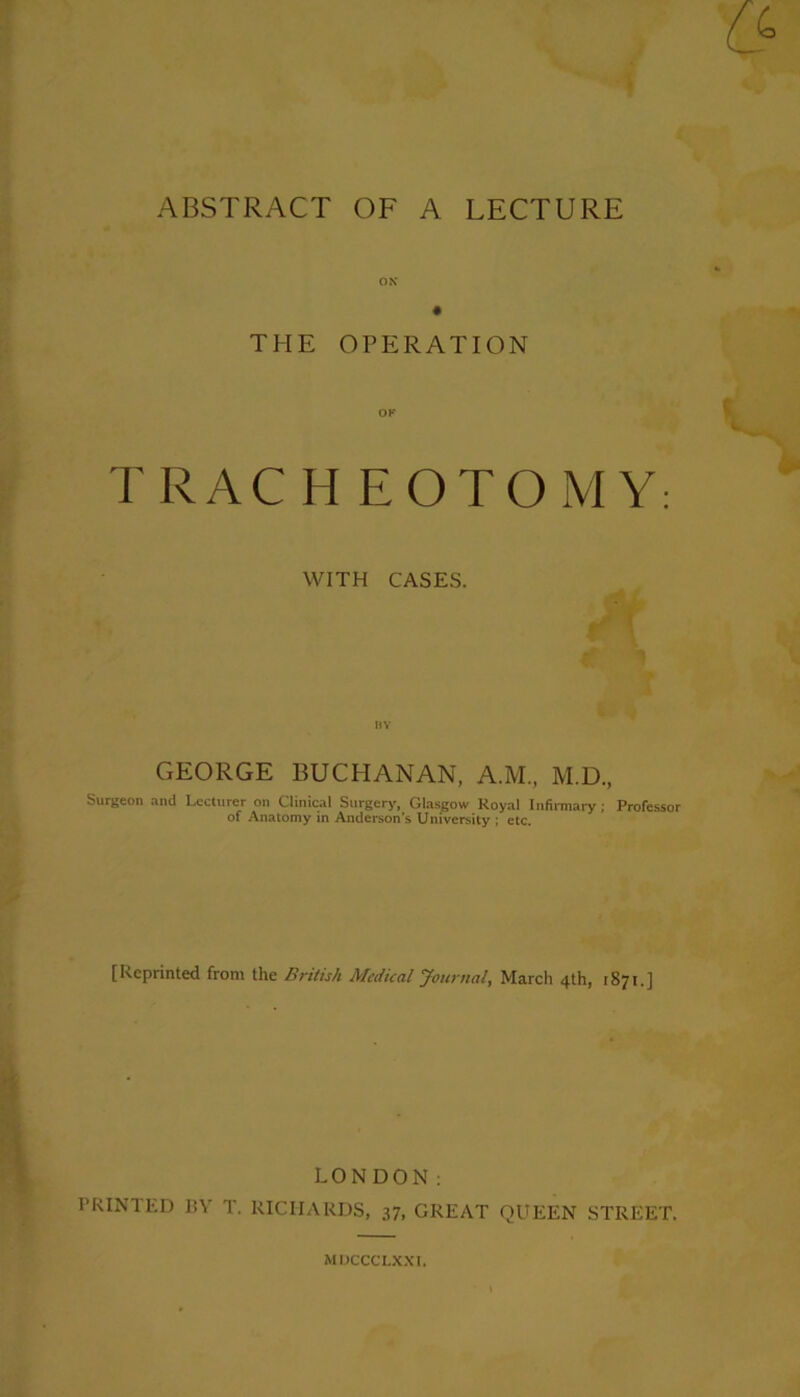 ox THE OPERATION TRAC HEOTOMY: WITH CASES. GEORGE BUCHANAN, A.M, M.D., Surgeon and Lecturer on Clinical Surgery, Glasgow Koyal Infirmary; Professor of Anatomy in Anderson’s University ; etc. [Reprinted front the British Medical Journal, March 4th, 1871.] LONDON: PRINTED BY T. RICHARDS, 37, GREAT QUEEN STREET. MDCCCLXXI.