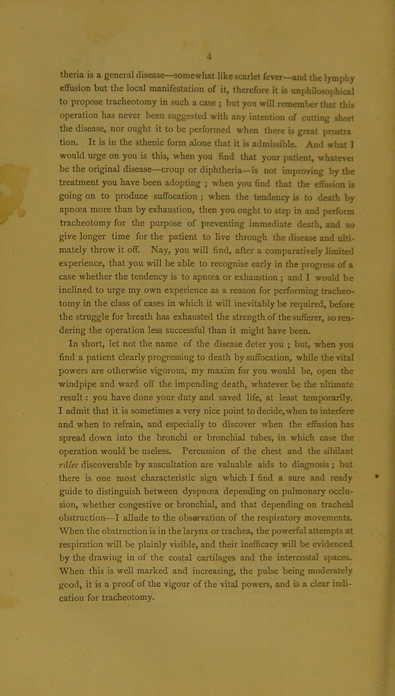 theria is a general disease—somewhat like scarlet fever—and the lymphy effusion but the local manifestation of it, therefore it is unphilosophical to propose tracheotomy in such a case ; but you will remember that this operation has never been suggested with any intention of cutting short the disease, nor ought it to be performed when there is great prostra tion. It is in the sthenic form alone that it is admissible. And what I would urge on you is this, when you find that your patient, whatevei be the original disease—croup or diphtheria—is not improving by the treatment you have been adopting ; when you find that the effusion is going on to produce suffocation ; when the tendency is to death by apncea more than by exhaustion, then you ought to step in and perform tracheotomy for the purpose of preventing immediate death, and so give longer time for the patient to live through the disease and ulti- mately throw it off. Nay, you will find, after a comparatively limited experience, that you will be able to recognise early in the progress of a case whether the tendency is to apnoea or exhaustion ; and I would be inclined to urge my own experience as a reason for performing tracheo- tomy in the class of cases in which it will inevitably be required, before the struggle for breath has exhausted the strength of the sufferer, so ren- dering the operation less successful than it might have been. In short, let not the name of the disease deter you ; but, when you find a patient clearly progressing to death by suffocation, while the vital powers are otherwise vigorous, my maxim for you would be, open the windpipe and ward off the impending death, whatever be the ultimate result: you have done your duty and saved life, at least temporarily. I admit that it is sometimes a very nice point to decide, when to interfere and when to refrain, and especially to discover when the effusion has spread down into the bronchi or bronchial tubes, in which case the operation would be useless. Percussion of the chest and the sibilant r&les discoverable by auscultation are valuable aids to diagnosis ; but there is one most characteristic sign which I find a sure and ready guide to distinguish between dyspnoea depending on pulmonary occlu- sion, whether congestive or bronchial, and that depending on tracheal obstruction—I allude to the observation of the respiratory movements. When the obstruction is in the larynx or trachea, the powerful attempts at respiration will be plainly visible, and their inefficacy will be evidenced by the drawing in of the costal cartilages and the intercostal spaces. When this is well marked and increasing, the pulse being moderately good, it is a proof of the vigour of the vital powers, and is a clear indi- cation for tracheotomy.