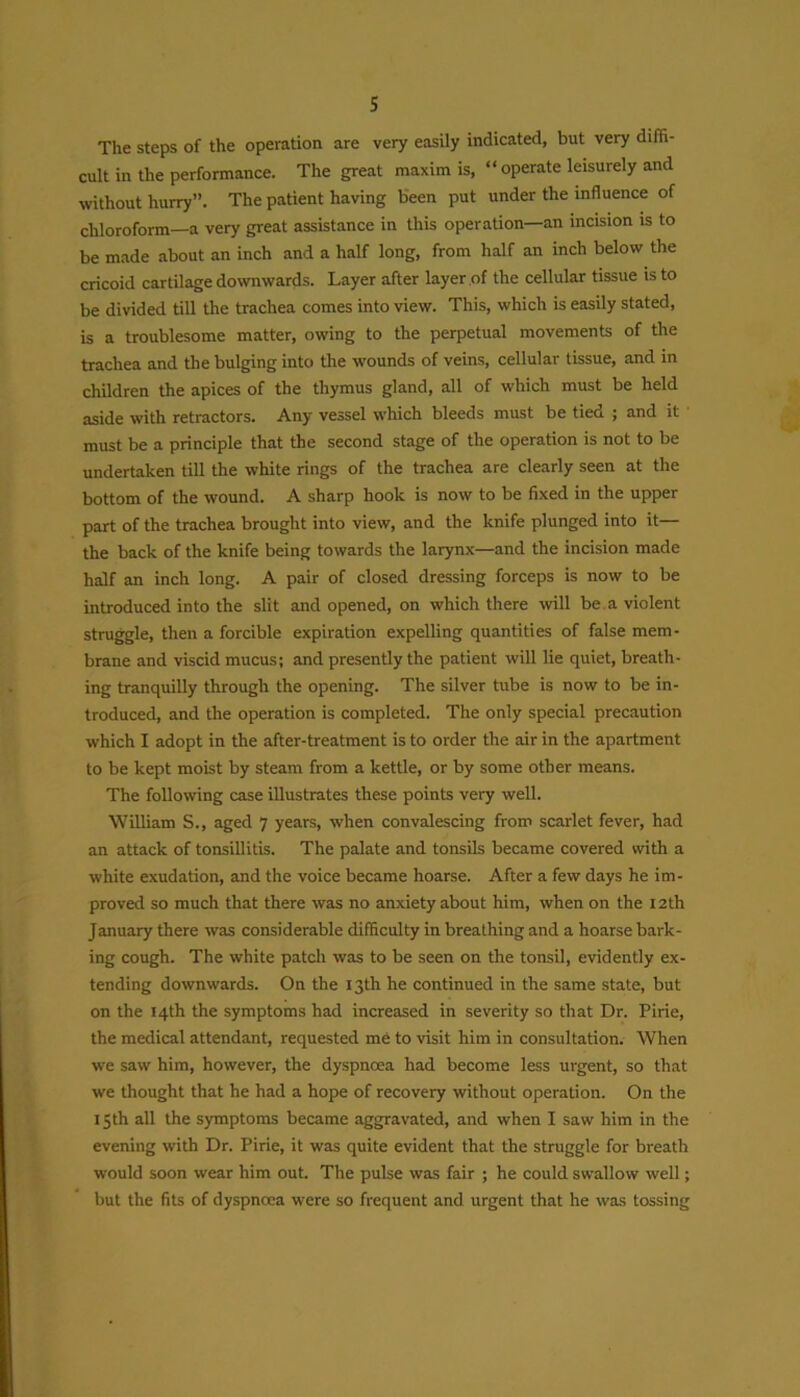 The steps of the operation are very easily indicated, but very diffi- cult in the performance. The great maxim is, “operate leisurely and without hurry”. The patient having been put under the influence of chloroform—a very great assistance in this operation—an incision is to be made about an inch and a half long, from half an inch below the cricoid cartilage downwards. Layer after layer of the cellular tissue is to be divided till the trachea comes into view. This, which is easily stated, is a troublesome matter, owing to the perpetual movements of the trachea and the bulging into the wounds of veins, cellular tissue, and in children the apices of the thymus gland, all of which must be held aside with retractors. Any vessel which bleeds must be tied ; and it must be a principle that the second stage of the operation is not to be undertaken till the white rings of the trachea are clearly seen at the bottom of the wound. A sharp hook is now to be fixed in the upper part of the trachea brought into view, and the knife plunged into it— the back of the knife being towards the larynx—and the incision made half an inch long. A pair of closed dressing forceps is now to be introduced into the slit and opened, on which there will be a violent struggle, then a forcible expiration expelling quantities of false mem- brane and viscid mucus; and presently the patient will lie quiet, breath- ing tranquilly through the opening. The silver tube is now to be in- troduced, and the operation is completed. The only special precaution which I adopt in the after-treatment is to order the air in the apartment to be kept moist by steam from a kettle, or by some other means. The following case illustrates these points very well. William S., aged 7 years, when convalescing from scarlet fever, had an attack of tonsillitis. The palate and tonsils became covered with a white exudation, and the voice became hoarse. After a few days he im- proved so much that there was no anxiety about him, when on the 12th January there was considerable difficulty in breathing and a hoarse bark- ing cough. The white patch was to be seen on the tonsil, evidently ex- tending downwards. On the 13th he continued in the same state, but on the 14th the symptoms had increased in severity so that Dr. Pirie, the medical attendant, requested me to visit him in consultation. When we saw him, however, the dyspnoea had become less urgent, so that we thought that he had a hope of recovery without operation. On the 15th all the symptoms became aggravated, and when I saw him in the evening with Dr. Pirie, it was quite evident that the struggle for breath would soon wear him out. The pulse was fair ; he could swallow well; but the fits of dyspnoea were so frequent and urgent that he was tossing