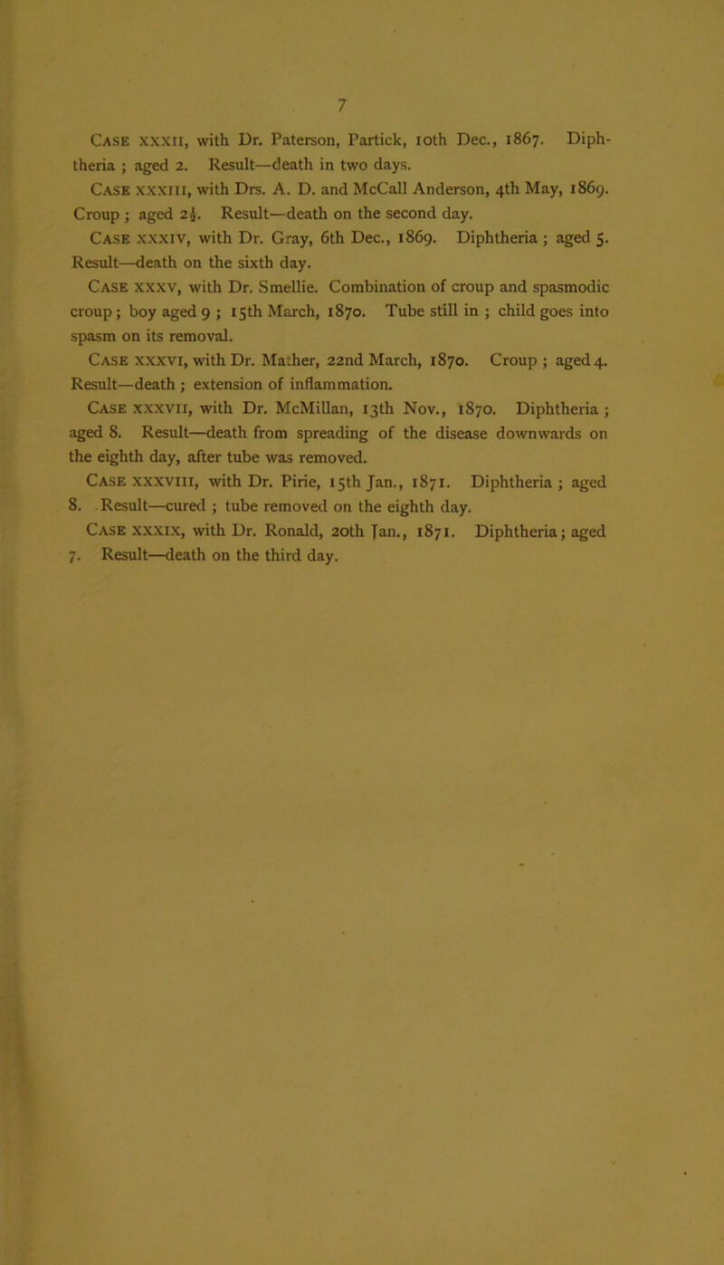 Case xxxii, with Ur. Paterson, Partick, ioth Dec., 1867. Diph- theria ; aged 2. Result—death in two days. Case xxxiii, with Drs. A. D. and McCall Anderson, 4th May, 1869. Croup ; aged 2J. Result—death on the second day. Case xxxiv, with Dr. Gray, 6th Dec., 1869. Diphtheria; aged 5. Result—death on the sixth day. Case xxxv, with Dr. Smellie. Combination of croup and spasmodic croup; boy aged 9 ; 15th March, 1870. Tube still in ; child goes into spasm on its removal. Case xxxvi, with Dr. Mather, 22nd March, 1870. Croup; aged 4. Result—death ; extension of inflammation. Case xxxvii, with Dr. McMillan, 13th Nov., 1870. Diphtheria ; aged 8. Result—death from spreading of the disease downwards on the eighth day, after tube was removed. Case xxxviii, with Dr. Pirie, 15th Jan., 1871. Diphtheria; aged 8. Result—cured ; tube removed on the eighth day. Case xxxix, with Dr. Ronald, 20th Jan., 1871. Diphtheria; aged 7. Result—death on the third day.