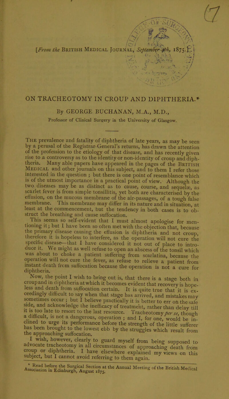 By GEORGE BUCHANAN, M.A., M.D., Professor of Clinical Surgery in the University of Glasgow. The prevalence and fatality of diphtheria of late years, as may be seen by a perusal of the Registrar-General’s returns, has drawn the attention of the profession to the etiology of that disease, and has recently given rise to a controversy as to the identity or non-identity of croup and diph- theria. Many able papers have appeared in the pages of the British Medical and other journals on this subject, and to them I refer those interested in the question ; but there is one point of resemblance which is of the utmost importance in a practical point of view. Although the two diseases may be as distinct as to cause, course, and sequela;, as scarlet fever is from simple tonsillitis, yet both are characterised by the effusion, on the mucous membrane of the air-passages, of a tough false membrane. This membrane may differ in its nature and in situation, at least at the commencement, but the tendency in both cases is to ob- struct the breathing and cause suffocation. This seems so self-evident that I must almost apologise for men- tioning it; but 1 have been so often met with the objection that, because the primary disease causing the effusion is diphtheria and not croup therefore it is hopeless to interfere, as the operation will not cure the specific disease—that I have considered it not out of place to intro- duce it. We might as well refuse to open an abscess of the tonsil which was about to choke a patient suffering from scarlatina, because the operation will not cure the fever, as refuse to relieve a patient from instant death from suffocation because the operation is not a cure for diphtheria. Now, the point I wish to bring out is, that there is a stage both in croupand in diphtheria atwhich it becomes evident that recovery is hope- less and death from suffocation certain. It is quite true that it is ex- ceedingly difficult to say when that stage has arrived, and mistakes may sometimes occur ; but I believe practically it is better to err on the safe side, and acknowledge the inefficacy of treatment, rather than delay till !t is too late to resort to the last resource. Tracheotomy per se, though a difficult, is not a dangerous, operation ; and I, for one, would be in- clined to urge its performance before the strength of the little sufferer has been brought to the lowest ebb by the struggles which result from the approaching suffocation. I wish, however, clearly to guard myself from being supposed to advocate tracheotomy in all circumstances of approaching death from croup or diphtheria. I have elsewhere explained my views on this subject, but I cannot avoid referring to them again. thC AnnUal M«tinS **>» British Medica.