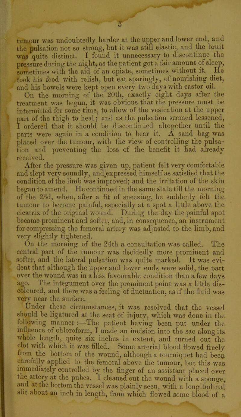 tumour was undoubtedly harder at the upper and lower end, and the pulsation not so strong, but it was still elastic, and the bruit was quite distinct. I found it unnecessary to discontinue the pressure during the night, as the patient got a fair amount of sleep, sometimes with the aid of an opiate, sometimes without it. He took his food with relish, but eat sparingly, of nourishing diet, and his bowels were kept open every two days with castor oil. On the morning of the 20th, exactly eight days after the treatment was begun, it was obvious that the pressure must be intermitted for some time, to allow of the vesication at the upper part of the thigh to heal; and as the pulsation seemed lessened, I ordered that it should be discontinued altogether until the parts were again in a condition to bear it. A sand bag was placed over the tumour, with the view of controlling the pulsa- tion and preventing the loss of the benefit it had already received. After the pressure was given up, patient felt very comfortable and slept very soundly, andbxpressed himself as satisfied that the j condition of the limb was improved; and the irritation of the skin began to amend. He continued in the same state till the morning of the 23d, when, after a fit of sneezing, he suddenly felt the tumour to become painful, especially at a spot a little above the cicatrix of the original wound. During the day the painful spot became prominent and softer, and, in consequence, an instrument for compressing the femoral artery was adjusted to the limb, and very slightly tightened. On the morning of the 24th a consultation was called. The central part of the tumour was decidedly more prominent and softer, and the lateral pulsation was quite marked. It was evi- dent that although the upper and lower ends were solid, the part over the wound was in a less favourable condition than a few days ago. The integument over the prominent point was a little dis- coloured, and there was a feeling of fluctuation, as if the fluid was very near the surface. Under these circumstances, it was resolved that the vessel should be ligatured at the seat of injury, which was done in the following manner:—The patient having been put under the influence of chloroform, I made an incision into the sac along its whole length, quite six inches in extent, and turned out the clot with which it was filled. Some arterial blood flowed freely from the bottom of the wound, although a tourniquet had beeu carefully applied to the femoral above the tumour, but this was immediately controlled by the finger of an assistant placed over the artery at the pubes. I cleaned out the wound with a sponge, and at the bottom the vessel was plainly seen, with a longitudinal slit about an inch in length, from which flowed some blood of a
