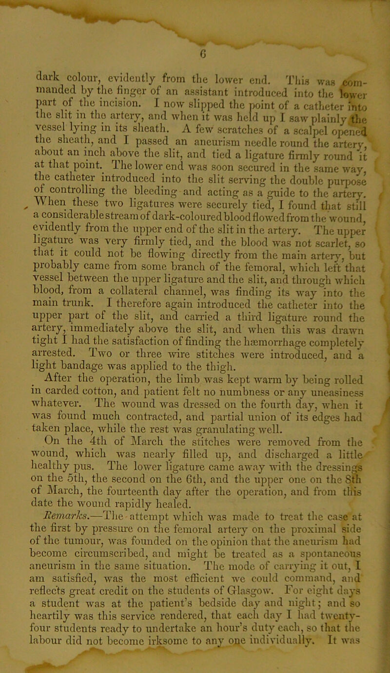 G dark colour, evidently from the lower end. This was com- manded by the finger of an assistant introduced into the lower part of the incision. I now slipped the point of a catheter into the slit in tlio artery, and when it was held up I saw plainly the ■vessel lying in its sheath. A few scratches of a scalpel opened the sheath, and I passed an aneurism needle round the artery about an inch above the slit, and tied a ligature firmly round it at that point. The lower end was soon secured in the same way the catheter introduced into the slit serving the double purpose of controlling the bleeding and acting as a guide to the artery. „ ” hen these two ligatures were securely tied, I found that still a considerable stream of dark-coloured blood flowed from the wound, evidently from the upper end of the slit in the artery. The upper ligature was very firmly tied, and the blood was not scarlet, so that it could not be flowing directly from the main artery, but probably came from some branch of the femoral, which left that vessel between the upper ligature and the slit, and through which blood, from a collateral channel, was finding its way into the main trunk. I therefore again introduced the catheter into the upper part of the slit, aud carried a third ligature round the artery, immediately above the slit, and when this was drawn tight I had the satisfaction of finding the hemorrhage completely arrested. Two or three wire stitches were introduced, and a light bandage was applied to the thigh. After the operation, the limb was kept warm by being rolled in carded cotton, and patient felt no numbness or any uneasiness whatever. The wound was dressed on the fourth day, when it was found much contracted, and partial union of its edges had taken place, while the rest was granulating well. On the 4th of March the stitches were removed from the wound, which was nearly filled up, and discharged a little healthy pus. The lower ligature came away with the dressings on the 5th, the second on the 6th, and the upper one on the 8th of March, the fourteenth day after the operation, and from this date the wound rapidly healed. Remarks.—The attempt which was made to treat the case at the first by pressure on the femoral artery on the proximal side of the tumour, was founded on the opinion that the aneurism had become circumscribed, and might be treated as a spontaneous aneurism in the same situation. The mode of carrying it out, I am satisfied, was the most efficient we could command, and reflects great credit on the students of Glasgow. For eight days a student was at the patient’s bedside day and night; and so heartily was this service rendered, that each day I had twenty- four students ready to undertake an hour’s duty each, so that the labour did not become irksome to any ooe individually. It was