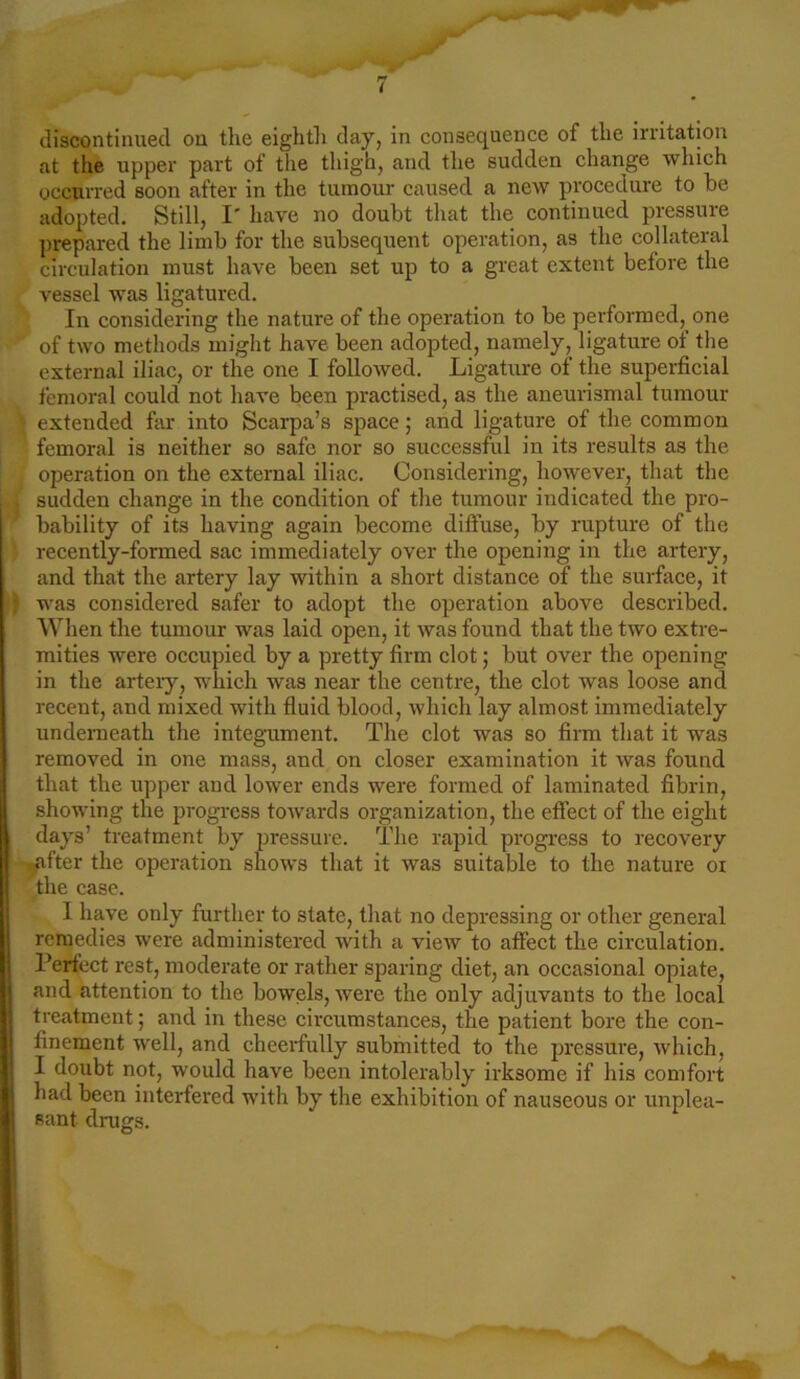 discontinued on the eighth day, in consequence of the irritation at the upper part of the thigh, and the sudden change which occurred soon after in the tumour caused a new procedure to be adopted. Still, I' have no doubt that the continued pressure prepared the limb for the subsequent operation, as the collateral circulation must have been set up to a great extent before the vessel was ligatured. In considering the nature of the operation to be performed, one of two methods might have been adopted, namely, ligature of the external iliac, or the one I followed. Ligature of the superficial femoral could not have been practised, as the aneurismal tumour ; extended far into Scarpa’s space; and ligature of the common femoral is neither so safe nor so successful in its results as the operation on the external iliac. Considering, however, that the sudden change in the condition of the tumour indicated the pro- bability of its having again become diffuse, by rupture of the recently-formed sac immediately over the opening in the artery, and that the artery lay within a short distance of the surface, it was considered safer to adopt the operation above described. When the tumour was laid open, it was found that the two extre- mities were occupied by a pretty firm clot; but over the opening in the artery, which was near the centre, the clot was loose and recent, and mixed with fluid blood, which lay almost immediately underneath the integument. The clot was so firm that it was removed in one mass, and on closer examination it was found that the upper and lower ends were formed of laminated fibrin, showing the progress towards organization, the effect of the eight days’ treatment by pressure. The rapid progress to recovery .filter the operation shows that it was suitable to the nature ox the case. I have only further to state, that no depressing or other general remedies were administered with a view to affect the circulation. Perfect rest, moderate or rather sparing diet, an occasional opiate, and attention to the bowels, were the only adjuvants to the local treatment; and in these circumstances, the patient bore the con- finement well, and cheerfully submitted to the pressure, which, I doubt not, would have been intolerably irksome if his comfort had been interfered with by the exhibition of nauseous or unplea- sant drugs.