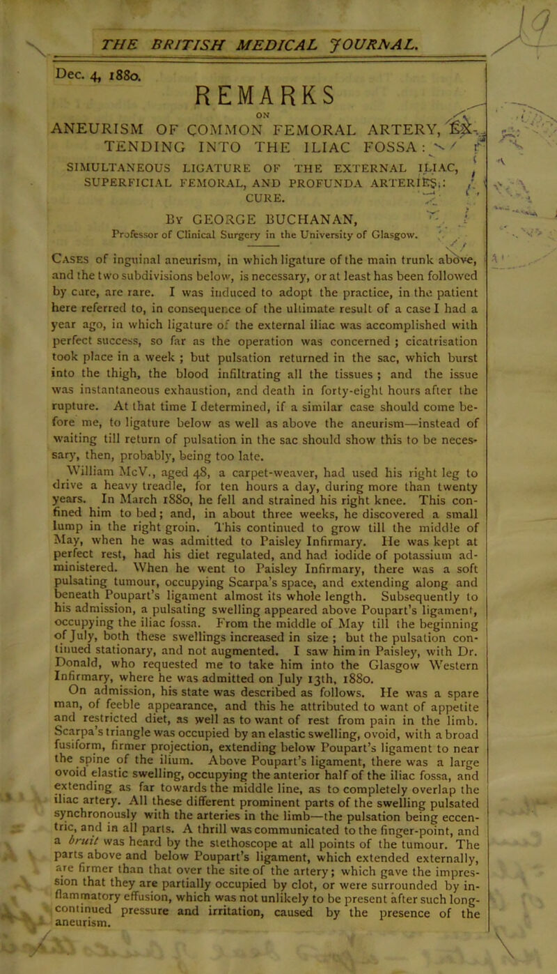 Dec. 4, 18S0. REMARKS ON ANEURISM OF COMMON FEMORAL ARTERY, TENDING INTO THE ILIAC FOSSA: f- SIMULTANEOUS LIGATURE OE THE EXTERNAL ILIAC, ' SUPERFICIAL FEMORAL, AND PROFUNDA ARTERIES;: / > CURE. ' By GEORGE BUCHANAN, Professor of Clinical Surgery in the University of Glasgow. Cases of inguinal aneurism, in which ligature of the main trunk above, and the two subdivisions below, is necessary, or at least has been followed by cure, are rare. I was induced to adopt the practice, in the patient here referred to, in consequence of the ultimate result of a easel had a year ago, in which ligature of the external iliac was accomplished with perfect success, so far as the operation was concerned ; cicatrisation took place in a week ; but pulsation returned in the sac, which burst into the thigh, the blood infiltrating all the tissues ; and the issue was instantaneous exhaustion, and death in forty-eight hours after the rupture. At that time I determined, if a similar case should come be- fore me, to ligature below as well as above the aneurism—instead of waiting till return of pulsation in the sac should show this to be neces- sary, then, probably, being too late. William McV., aged 4S, a carpet-weaver, had used his right leg to drive a heavy treadle, for ten hours a day, during more than twenty years. In March 18S0, he fell and strained his right knee. This con- fined him to bed; and, in about three weeks, he discovered a small lump in the right groin. This continued to grow till the middle of May, when he was admitted to Paisley Infirmary. He was kept at perfect rest, had his diet regulated, and had iodide of potassium ad- ministered. When he went to Paisley Infirmary, there was a soft pulsating tumour, occupying Scarpa’s space, and extending along and beneath Poupart’s ligament almost its whole length. Subsequently to his admission, a pulsating swelling appeared above Poupart’s ligament, occupying the iliac fossa. From the middle of May till the beginning of July, both these swellings increased in size; but the pulsation con- tinued stationary, and not augmented. I saw him in Paisley, with Dr. Donald, who requested me to take him into the Glasgow Western Infirmary, where he was admitted on July 13th, 1880. On admission, his state was described as follows. He was a spare man, of feeble appearance, and this he attributed to want of appetite and restricted diet, as well as to want of rest from pain in the limb. Scarpa’s triangle was occupied by an elastic swelling, ovoid, with a broad fusiform, firmer projection, extending below Poupart’s ligament to near the spine of the ilium. Above Poupart’s ligament, there was a large ovoid elastic swelling, occupying the anterior half of the iliac fossa, and extending as far towards the middle line, as to completely overlap the iliac artery. All these different prominent parts of the swelling pulsated synchronously with the arteries in the limb—the pulsation being eccen- tric, and in all parts. A thrill was communicated to the finger-point, and a bruit was heard by the stethoscope at all points of the tumour. The parts above and below Poupart’s ligament, which extended externally, are firmer than that over the site of the artery; which gave the impres- sion that they are partially occupied by clot, or were surrounded by in- flammatory effusion, which was not unlikely to be present after such long- continued pressure and irritation, caused by the presence of the aneurism. \