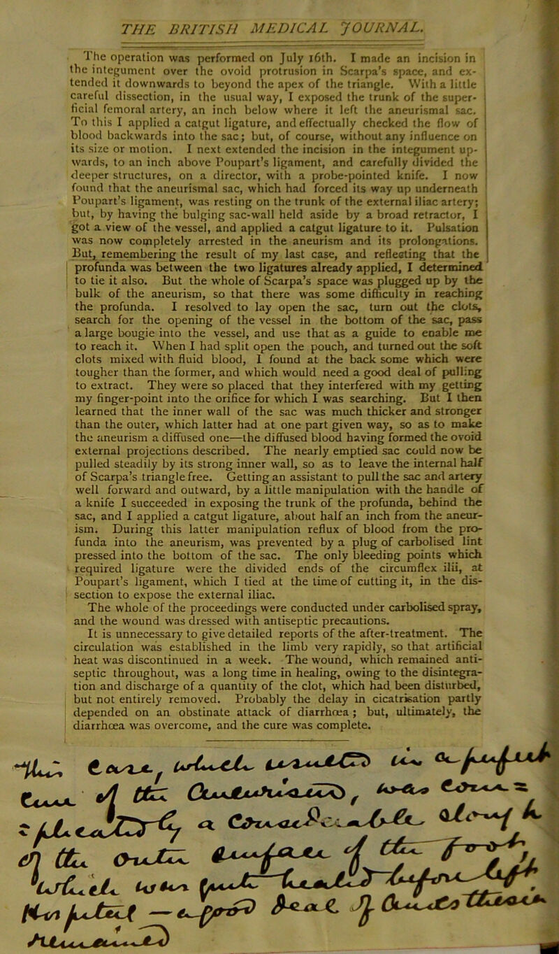 The operation was performed on July 16th. I made an incision in the integument over the ovoid protrusion in Scarpa’s space, and ex- tended it downwards to beyond the apex of the triangle. With a little careful dissection, in the usual way, I exposed the trunk of the super- ; ticial femoral artery, an inch below where it left the aneurismal sac. I To this I applied a catgut ligature, and effectually checked the flow of | blood backwards into the sac; but, of course, without any influence on its size or motion. I next extended the incision in the integument up- j wards, to an inch above Poupart’s ligament, and carefully divided the I deeper structures, on a director, with a probe-pointed knife. I now found that the aneurismal sac, which had forced its way up underneath Poupart’s ligament, was resting on the trunk of the external iliac artery; but, by having the bulging sac-wall held aside by a broad retractor, I got a view of the vessel, and applied a catgut ligature to it. Pulsation was now completely arrested in the aneurism and its prolongations. But, remembering the result of my last case, and reflecting that the profunda was between the two ligatures already applied, I determined to tie it also. But the whole of Scarpa’s space was plugged up by the bulk of the aneurism, so that there was some difficulty in reaching the profunda. I resolved to lay open the sac, turn out the clots, search for the opening of the vessel in the bottom of the sac, pass a large bougie into the vessel, and use that as a guide to enable me to reach it. When I had split open the pouch, and turned out the soft clots mixed with fluid blood, 1 found at the back some which were tougher than the former, and which would need a good deal of pulling to extract. They were so placed that they interfered with my getting my finger-point into the orifice for which I was searching. But I then learned that the inner wall of the sac was much thicker and stronger than the outer, which latter had at one part given way, so as to make the aneurism a diffused one—the diffused blood having formed the ovoid external projections described. The nearly emptied sac could now be pulled steadily by its strong inner wall, so as to leave the internal half of Scarpa’s triangle free. Getting an assistant to pull the sac and artery well forward and outward, by a little manipulation with the handle of a knife I succeeded in exposing the trunk of the profunda, behind the sac, and I applied a catgut ligature, about half an inch from the aneur- ism. During this latter manipulation reflux of blood from the pro- funda into the aneurism, was prevented by a plug of carbolised lint pressed into the bottom of the sac. The only bleeding points which required ligature were the divided ends of the circumflex ilii, at Poupart’s ligament, which I tied at the time of cutting it, in the dis- section to expose the external iliac. The whole of the proceedings were conducted under carbolised spray, and the wound was dressed with antiseptic precautions. It is unnecessary to give detailed reports of the after-treatment. The circulation was established in the limb very rapidly, so that artificial heat was discontinued in a week. The wound, which remained anti- septic throughout, was a long time in healing, owing to the disintegra- tion and discharge of a Quantity of the clot, which had been disturbed.