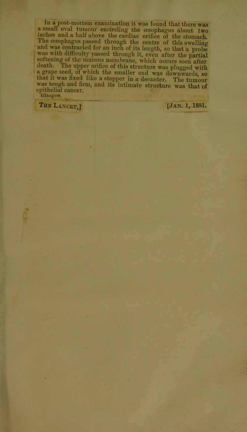In a post-mortem examination it was found that there was a small oval tumour encircling the oesophagus about two inches and a half above the cardiac orifice of the stomach. The oesophagus passed through the centre of this swelling and was contracted for an inch of its length, so that a probe was with difficulty passed through it, even after the partial softening of the mucous membrane, which occurs soon after death. The upper orifice of this structure was plugged with a grape seed, of which the smaller end wras downwards, so that it was fixed like a stopper in a decanter. The tumour was tough and firm, and its intimate structure wTas that of epithelial cancer. Glasgow. The Lancet,] [Jan. 1, 1881.