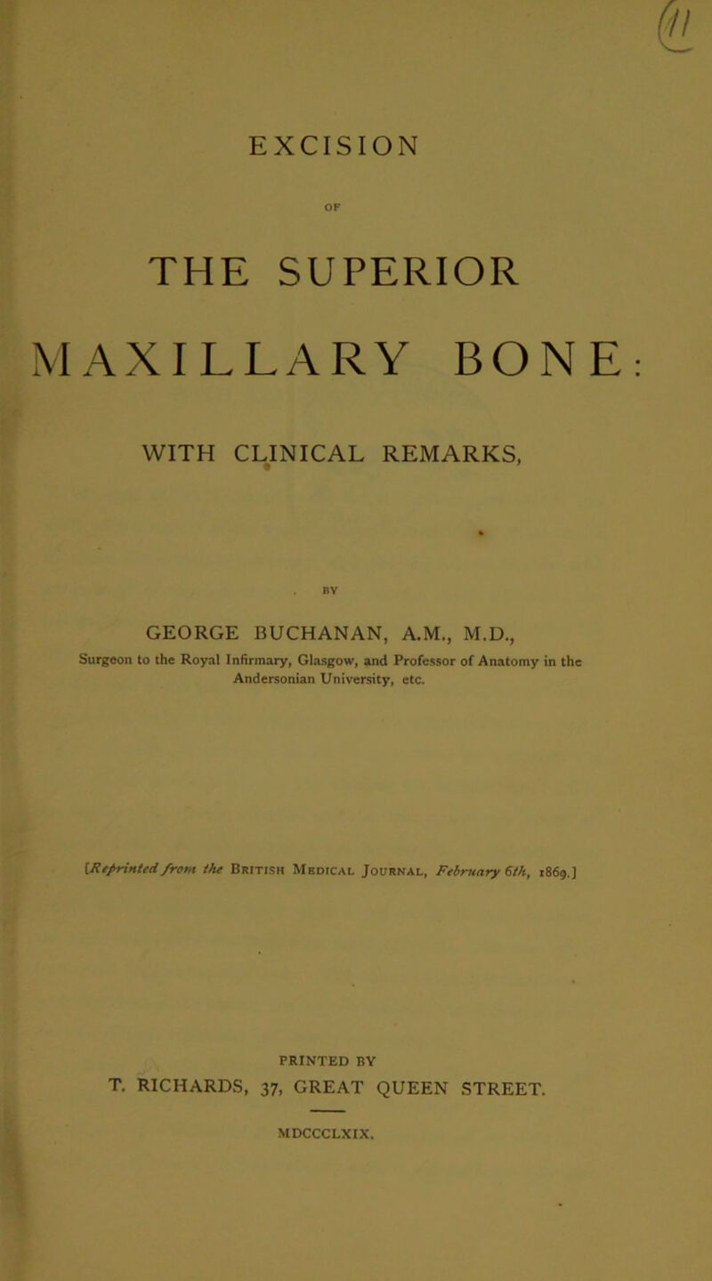 EXCISION OF THE SUPERIOR MAXILLARY BONE WITH CLINICAL REMARKS, GEORGE BUCHANAN, A.M., M.D., Surgeon to the Royal Infirmary, Glasgow, and Professor of Anatomy in the Andersonian University, etc. Uleprittied from tht British Medical Journal, February ^th, 1869.] PRINTED BY T, RICHARDS, 37, GREAT QUEEN STREET. MDCCCLXIX.