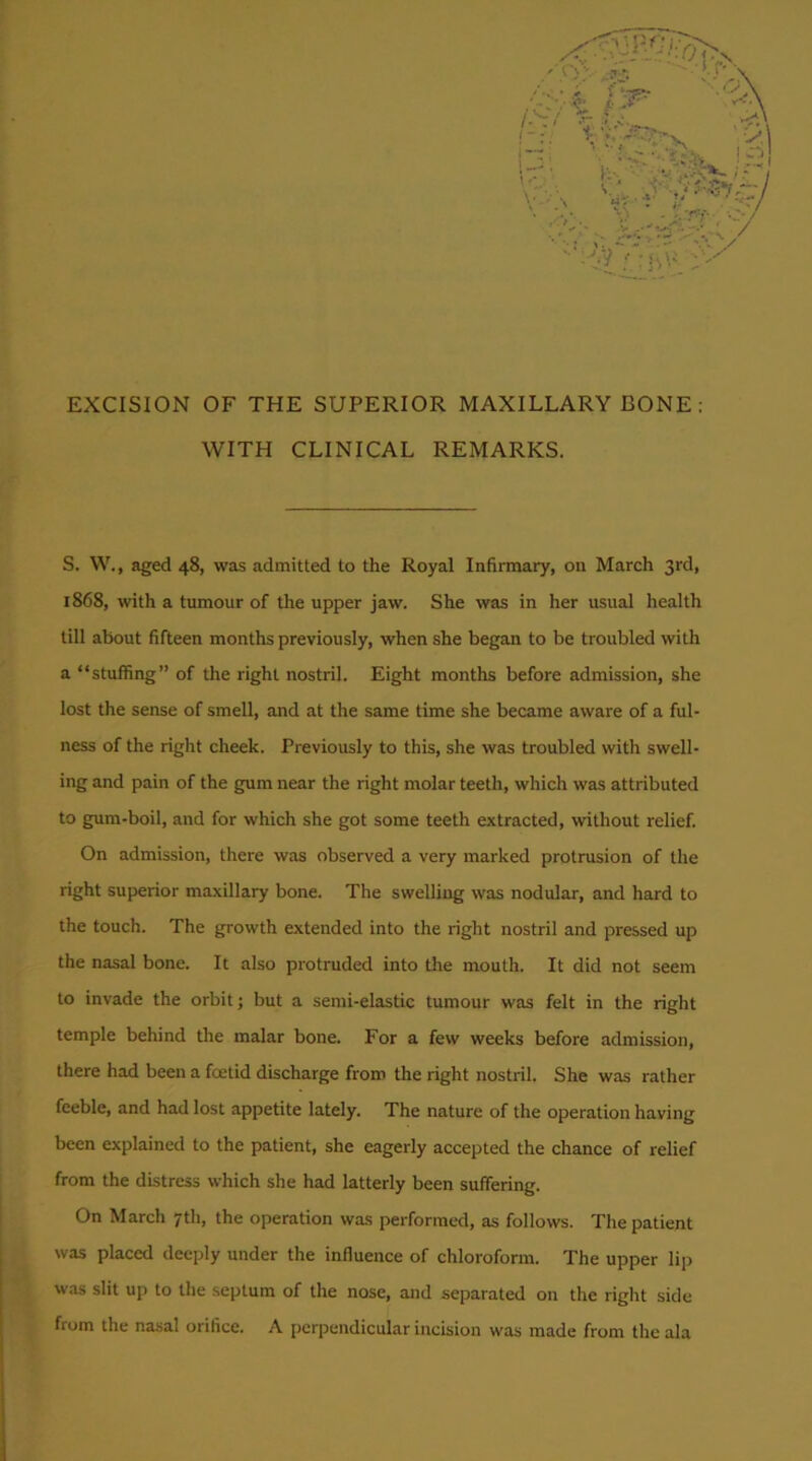 EXCISION OF THE SUPERIOR MAXILLARY BONE ; WITH CLINICAL REMARKS. S. W., aged 48, was admitted to the Royal Infirmary, on March 3rd, 1868, with a tumour of the upper jaw. She was in her usual health till about fifteen months previously, when she began to be troubled with a “stuffing” of the right nostril. Eight months before admission, she lost the sense of smell, and at the same time she became aware of a ful- ness of the right cheek. Previously to this, she was troubled with swell- ing and pain of the gum near the right molar teeth, which was attributed to gum-boil, and for which she got some teeth extracted, without relief. On admission, there was observed a very marked protrusion of the right superior maxillary bone. The swelling was nodular, and hard to the touch. The growth extended into the right nostril and pressed up the nasal bone. It also protruded into the mouth. It did not seem to invade the orbit; but a semi-elastic tumour was felt in the right temple behind the malar bone. For a few weeks before admission, there had been a foetid discharge from the right nostril. She was rather feeble, and had lost appetite lately. The nature of the operation having been explained to the patient, she eagerly accepted the chance of relief from the distress which she had latterly been suffering. On March 7th, the operation was performed, as follows. The patient was placed deeply under the influence of chloroform. The upper lip was slit up to the septum of the nose, and separated on the right side from the nasal orifice. A perpendicular incision was made from the ala