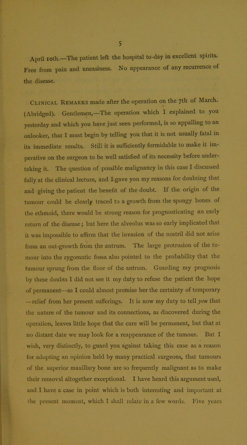 April loth.—The patient left the hospital to-day in excellent spirits. Free from pain and uneasiness. No appearance of any recurrence of the disease. Clinical Remarks made after the operation on the yth of March. (Abridged). Gentlemen,—The operation which I explained to you yesterday and which you have just seen performed, is so appalling to an onlooker, that I must begin by telling you that it is not usually fatal in its immediate results. Still it is sufficiently formidable to make it im- perative on the surgeon to be well satisfied of its necessity before under- taking it. The question of possible malignancy in this case I discussed fully at the clinical lecture, and I-gave you my reasons for doubting that and giving the patient the benefit of the doubt. If the origin of the tumour could be clearly traced to a growth from the spongy bones of the ethmoid, there would be strong reason for prognosticating an early return of the disease; but here the alveolus was so early implicated that it was impossible to affirm that the invasion of the nostril did not arise from an out-growth from the antnim. The large protnision of the tu- mour into the zygomatic fossa also pointed to the probability that the tumour sprung from the floor of the antrum. Guarding my prognosis by these doubts I did not see it my duty to refuse the patient the hope of permanent—as I could almost promise her the certainty of temporary — relief from her present sufferings. It is now my duty to teWyou that the nature of the tumour and its connections, as discovered during the operation, leaves little hope that the cure will be permanent, but that at no distant date we may look for a reappearance of the tumour. But I wish, very distinctly, to guard you against taking this case as a reason for adopting an opinion held by many practical surgeons, that tumours of the superior maxillary bone are so frequently malignant as to make their removal altogether exceptional. I have heard this argument used, and I have a case in point which is both interesting and important at the i)resent moment, which I shall relate in a few words. Five years