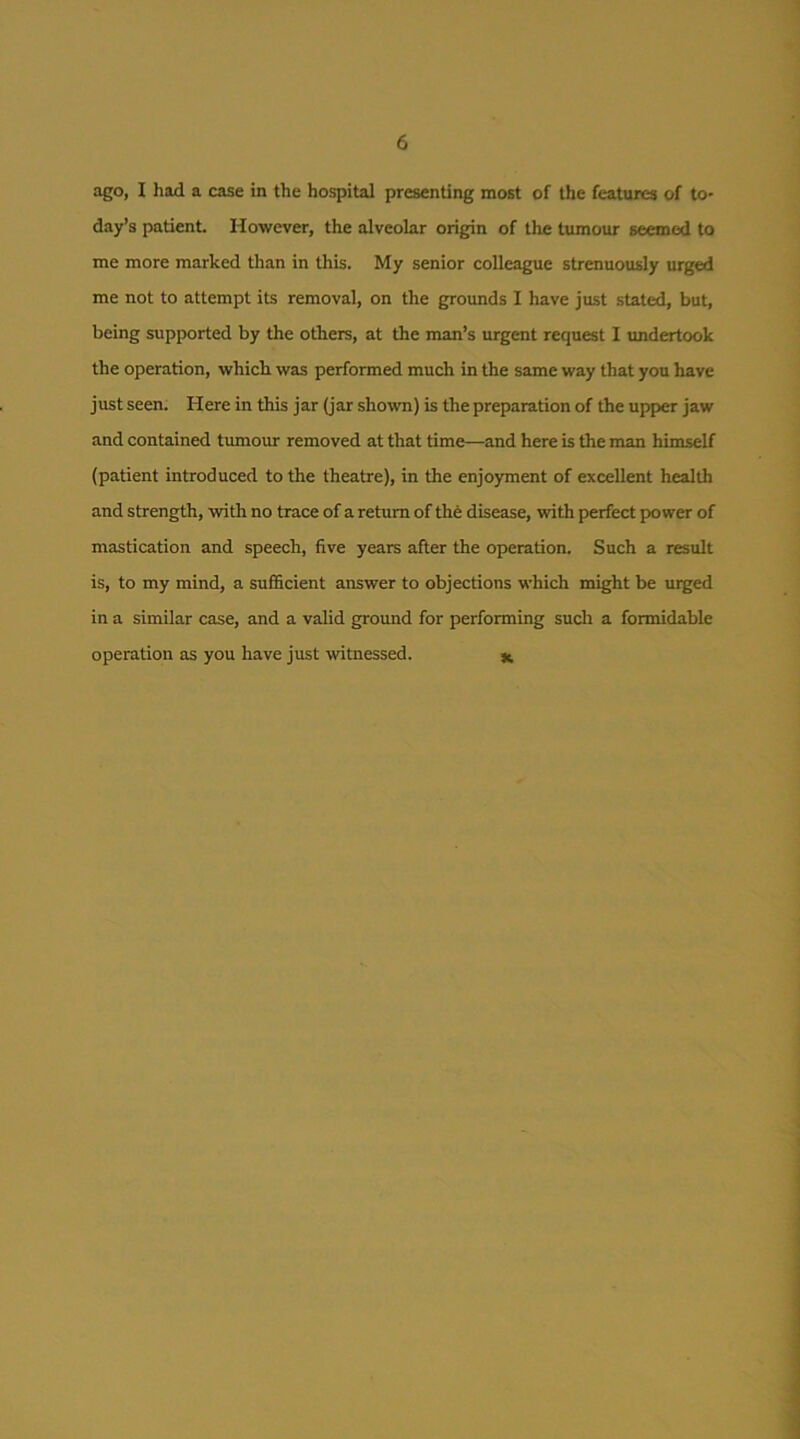 ago, I had a case in the hospital presenting most of the features of to- day’s patient. However, the alveolar origin of the tumour seemed to me more marked than in this. My senior colleague strenuously urged me not to attempt its removal, on the grounds I have just stated, but, being supported by the others, at the man’s urgent request I imdertook the operation, which was performed much in the same way that you have just seen; Here in this jar (jar shown) is the preparation of the upper jaw and contained tumour removed at that time—and here is the man himself (patient introduced to the theatre), in the enjoyment of excellent health and strength, with no trace of a return of the disease, with perfect power of mastication and speech, five years after the operation. Such a result is, to my mind, a sufficient answer to objections which might be urged in a similar case, and a valid ground for performing such a formidable operation as you have just witnessed. ^