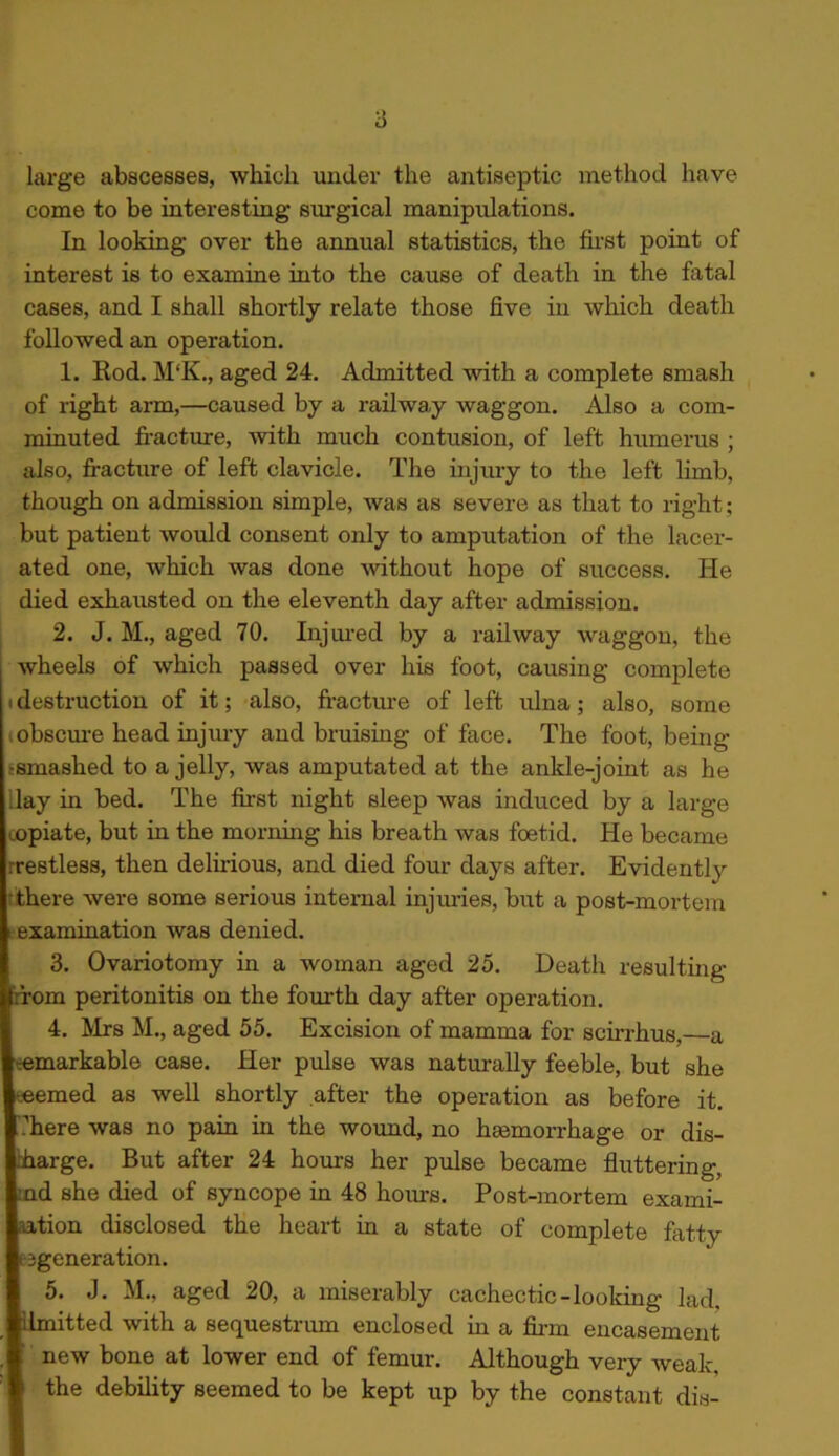 large abscesses, which under the antiseptic method have come to be interesting’ surgical manipulations. In looking over the annual statistics, the first point of interest is to examine into the cause of death in the fatal cases, and I shall shortly relate those five in which death followed an operation. 1. Rod. M‘K., aged 24. Admitted with a complete smash of right arm,—caused by a railway waggon. Also a com- minuted fracture, with much contusion, of left humerus ; also, fracture of left clavicle. The injury to the left limb, though on admission simple, was as severe as that to right; but patient would consent only to amputation of the lacer- ated one, which was done without hope of success. He died exhausted on the eleventh day after admission. 2. J. M., aged 70. Injured by a railway waggon, the I wheels of which passed over his foot, causing complete i destruction of it; also, fracture of left ulna; also, some obscure head injury and bruising of face. The foot, being •smashed to a jelly, was amputated at the ankle-joint as he lay in bed. The first night sleep was induced by a large ^opiate, but in the morning his breath was foetid. He became rrestless, then delirious, and died four days after. Evidently there were some serious internal injuries, but a post-mortem examination was denied. 3. Ovariotomy in a woman aged 25. Death resulting rrom peritonitis on the fourth day after operation. 4. Mrs M., aged 55. Excision of mamma for scirrhus,—a remarkable case. Her pulse was naturally feeble, but she seemed as well shortly after the operation as before it. here was no pain in the wound, no haemorrhage or dis- rharge. But after 24 horns her pulse became fluttering, nd she died of syncope in 48 hours. Post-mortem exami- nation disclosed the heart in a state of complete fatty regeneration. 5. J. M., aged 20, a miserably cachectic-looking lad, Unfitted with a sequestrum enclosed in a firm encasement new bone at lower end of femur. Although very weak. the debility seemed to be kept up by the constant dis-