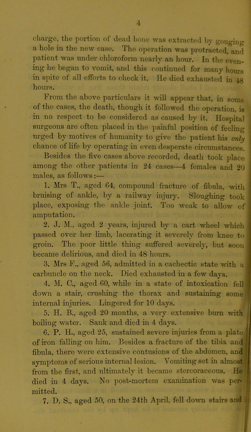 charge, the portion of dead bone was extracted by gouging 1 a hole in the new case. The operation was protracted, and patient was under chloroform nearly an hour. In the even- ing he began to vomit, and this continued for many hours in spite of all efforts to check it. He died exhausted in 48 hours. From the above particulars it will appear that, in some of the cases, the death, though it followed the operation, is in no respect to be considered as caused by it. Hospital surgeons are often placed in the painful position of feeling j urged by motives of humanity to give the patient his only chance of life by operating in even desperate circumstances. Besides the five cases above recorded, death took place among the other patients in 24 cases—4 females and 20 males, as follows :— 1. Mrs T., aged 64, compound fracture of fibula, with bruising of anlde, by a railway injury. Sloughing took place, exposing the ankle joint. Too weak to allow of amputation. 2. J. M., aged 2 years, injured by a cart wheel which passed over her limb, lacerating it severely from knee to groin. The poor little thing suffered severely, but soon became delirious, and died in 48 hours. 3. Mrs F., aged 56, admitted in a cachectic state with a i carbuncle on the neck. Died exhausted in a few days. 4. M. C., aged 60, while in a state of intoxication fell 1 down a stair, crushing the thorax and sustaining some 1 internal injuries. Lingered for 10 days. 5. H. B., aged 20 months, a very extensive burn with ] boiling water. Sank and died in 4 days. 6. P. Ii., aged 25, sustained severe injuries from a plate! of iron falling on him. Besides a fracture of the tibia and i fibula, there were extensive contusions of the abdomen, and I symptoms of serious internal lesion. Vomiting set in almost j from the first, and ultimately it became stercoraceous. He f died in 4 days. No post-mortem examination was per- ft mitted. 7. D. S., aged 50, on the 24th April, fell down stairs and