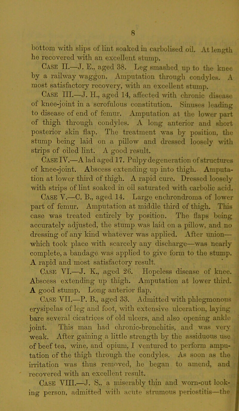 bottom with slips of lint soaked in carbolised oil. At length he recovered with an excellent stump. Case II.—J. E., aged 38. Leg smashed up to the knee by a railway waggon. Amputation through condyles. A most satisfactory recovery, with an excellent stump. Case III.—J. H., aged 14, affected with chronic disease of knee-joint in a scrofulous constitution. Sinuses leading to disease of end of femur. Amputation at the lower part of thigh through condyles. A long anterior and short posterior skin flap. The treatment was by position, the stump being laid on a pillow and dressed loosely with strips of oiled lint. A good result. Case IV.—A lad aged 17. Pulpy degeneration of structures of knee-joint. Abscess extending up into thigh. Amputa- tion at lower third of thigh. A rapid cure. Dressed loosely with strips of lint soaked in oil saturated with carbolic acid. CASE V.—C. B., aged 14. Large enchrondroma of lower part of femur. Amputation at middle third of thigh. This case was treated entirely by position. The flaps being, accurately adjusted, the stump was laid on a pillow, and no dressing of any kind whatever was applied. After union— which took place with scarcely any discharge—was nearly complete, a bandage was applied to give form to the stump. A rapid and most satisfactory result. Case VI.—J. K., aged 26. Hopeless disease of knee. Abscess extending up thigh. Amputation at lower third. A good stump. Long anterior flap. Case VII.—P. B., aged 33. Admitted with phlegmonous erysipelas of leg and foot, with extensive ulceration, laying- bare several cicatrices of old ulcers, and also opening ankle joint. This man had chronic-bronchitis, and was very weak. After gaining a little strength by the assiduous use of beef tea, wine, and opium, I ventured to perform ampu- tation of the thigh through the condyles. As soon as the irritation was thus removed, he began to amend, and recovered with an excellent result. Case VIII.—J. S., a miserably thin and worn-out look- ing person, admitted with acute strumous periostitis—the