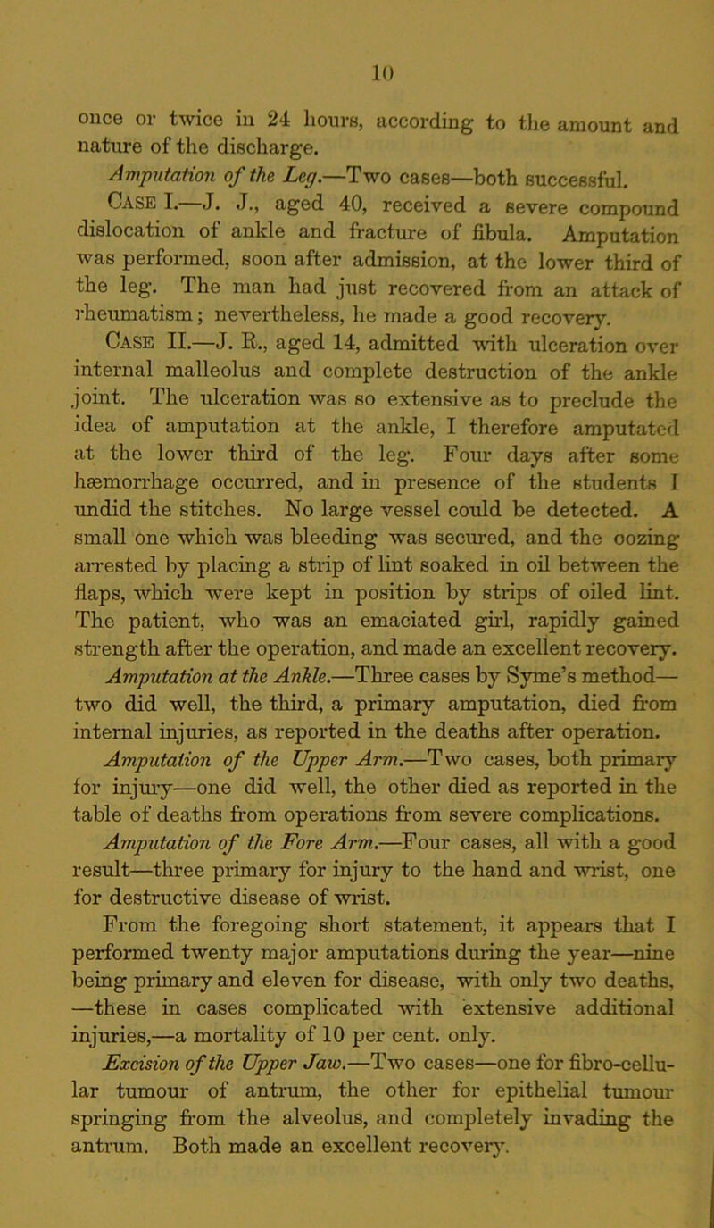 once or twice in 24 hours, according to the amount and nature of the discharge. Amputation of the Leg.—Two cases—both successful. Case I. J. J., aged 40, received a severe compound dislocation of ankle and fracture of fibula. Amputation was performed, soon after admission, at the lower third of the leg. The man had just recovered from an attack of rheumatism; nevertheless, he made a good recovery. Case II.—J. R., aged 14, admitted with ulceration over internal malleolus and complete destruction of the ankle joint. The ulceration was so extensive as to preclude the idea of amputation at the ankle, I therefore amputated at the lower third of the leg. Four days after some haemorrhage occurred, and in presence of the students I undid the stitches. No large vessel could be detected. A small one which was bleeding was secured, and the oozing arrested by placing a strip of lint soaked, in oil between the flaps, which were kept in position by strips of oiled lint. The patient, who was an emaciated girl, rapidly gained strength after the operation, and made an excellent recovery. Amputation at the Ankle.—Three cases by Syme’s method— two did well, the third, a primary amputation, died from internal injuries, as reported in the deaths after operation. Amputation of the Upper Arm.—Two cases, both primary for injury—one did well, the other died as reported in the table of deaths from operations from severe complications. Amputation of the Fore Arm.—Four cases, all with a good result—three primary for injury to the hand and wrist, one for destructive disease of wrist. From the foregoing short statement, it appears that I performed twenty major amputations during the year—nine being primary and eleven for disease, with only two deaths, —these in cases complicated with extensive additional injuries,—a mortality of 10 per cent. only. Excision of the Upper Jaw.—Two cases—one for fibro-cellu- lar tumour of antrum, the other for epithelial tumour springing from the alveolus, and completely invading the antrum. Both made an excellent recovery.