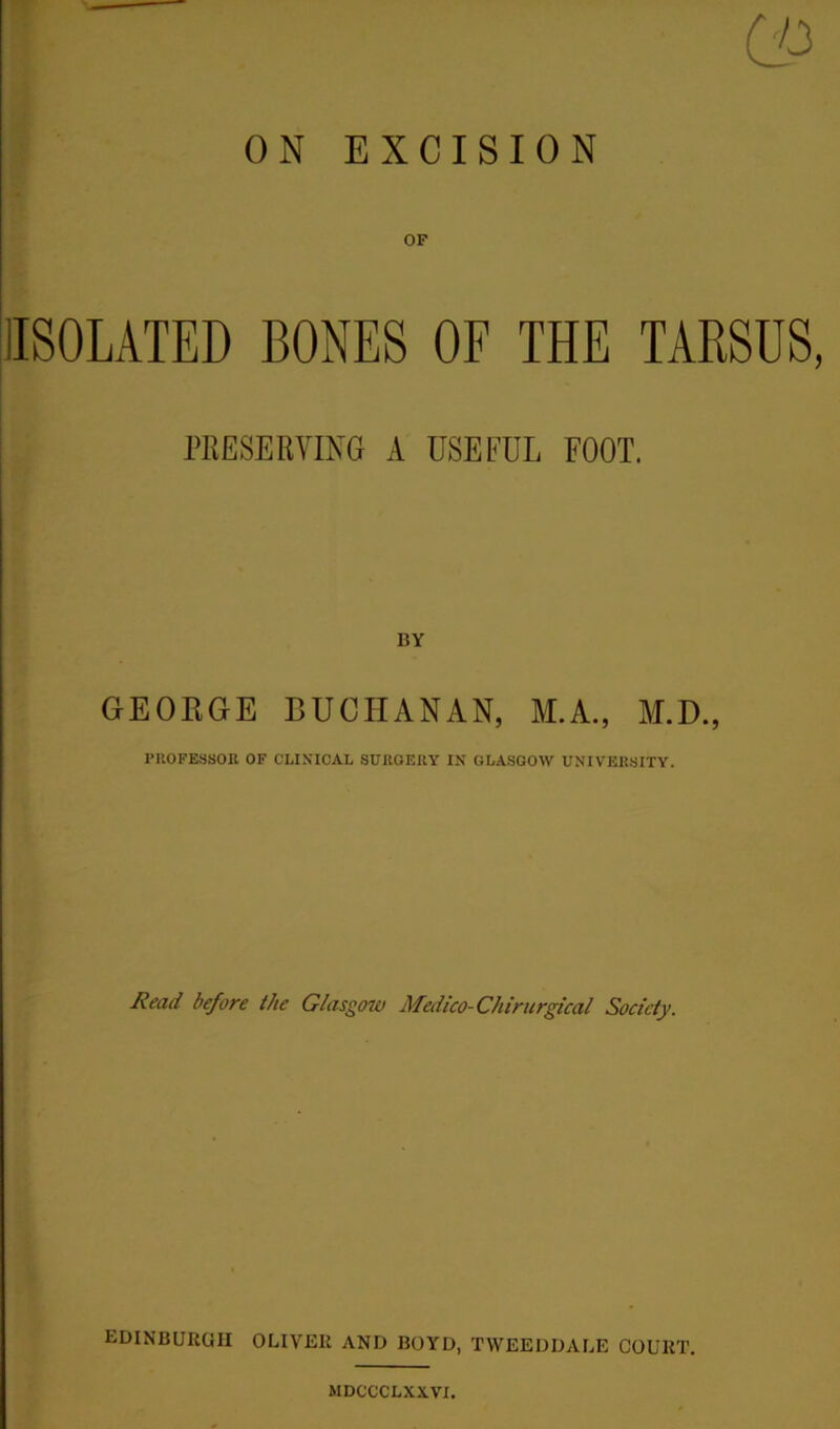 OF (ISOLATED BONES OF THE TARSUS, PRESERVING A USEFUL FOOT. BY GEORGE BUCHANAN, M.A., M.D., PROFESSOR OF CLINICAL SURGERY IN GLASGOW UNIVERSITY. Read before the Glasgow Medico-Chirurgical Society. EDINBURGH OLIVER AND BOYD, TWEEDDALE COURT. MDCCCLXXVI.