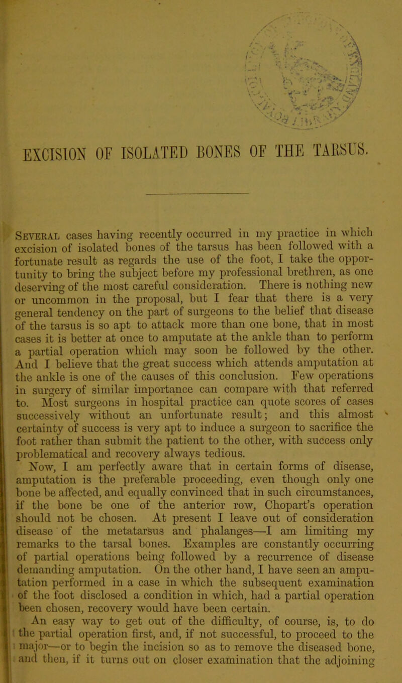 EXCISION OF ISOLATED BONES OF THE TARSUS. Several cases having recently occurred in my practice in which excision of isolated bones of the tarsus has been followed with a fortunate result as regards the use of the foot, I take the oppor- tunity to bring the subject before my professional brethren, as one deserving of the most careful consideration. There is nothing new or uncommon in the proposal, hut I fear that there is a very general tendency on the part of surgeons to the belief that disease of the tarsus is so apt to attack more than one bone, that in most cases it is better at once to amputate at the ankle than to perform a partial operation which may soon he followed by the other. And I believe that the great success which attends amputation at the ankle is one of the causes of this conclusion. Few operations in surgery of similar importance can compare with that referred to. Most surgeons in hospital practice can quote scores of cases successively without an unfortunate result; and this almost ' certainty of success is very apt to induce a surgeon to sacrifice the foot rather than submit the patient to the other, with success only problematical and recovery always tedious. Now, I am perfectly aware that in certain forms of disease, amputation is the preferable proceeding, even though only one bone he affected, and equally convinced that in such circumstances, if the bone be one of the anterior row, Chopart’s operation should not he chosen. At present I leave out of consideration disease of the metatarsus and phalanges—I am limiting my remarks to the tarsal hones. Examples are constantly occurring of partial operations being followed by a recurrence of disease demanding amputation. On the other hand, I have seen an ampu- tation performed in a case in which the subsequent examination of the foot disclosed a condition in which, had a partial operation been chosen, recovery would have been certain. An easy way to get out of the difficulty, of course, is, to do the partial operation first, and, if not successful, to proceed to the major—or to begin the incision so as to remove the diseased hone, ancl then, if it turns out on closer examination that the adjoining