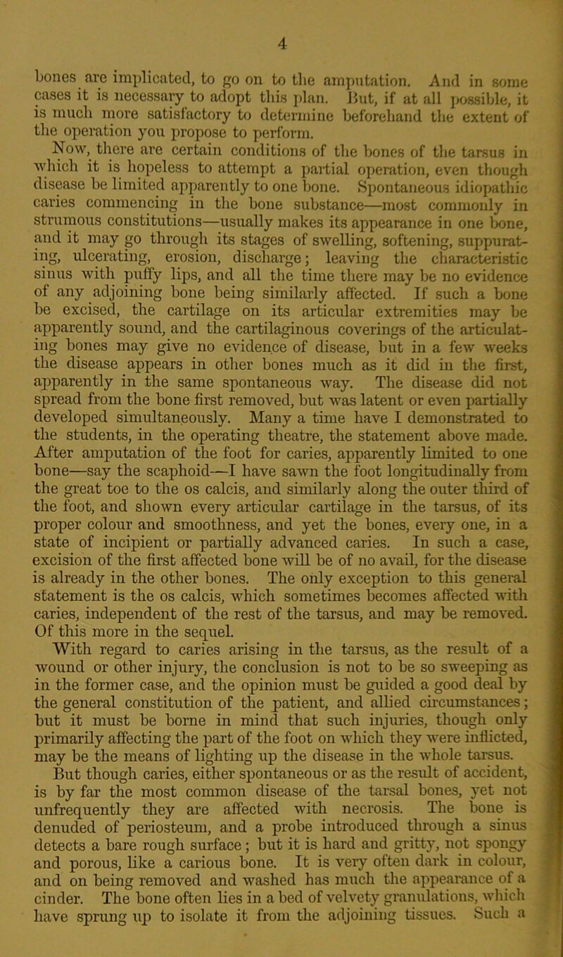 bones are implicated, to go on to the amputation. And in some cases it is necessary to adopt this plan. But, if at all possible, it is much more satisfactory to determine beforehand the extent of the operation you propose to perform. Now, there are certain conditions of the bones of the tarsus in which it is hopeless to attempt a partial operation, even though disease be limited apparently to one bone. Spontaneous idiopathic caries commencing in the bone substance—most commonly in strumous constitutions—usually makes its appearance in one bone, and it may go through its stages of swelling, softening, suppurat- ing, ulcerating, erosion, discharge; leaving the characteristic sinus with puffy lips, and all the time there may be no evidence of any adjoining bone being similarly affected. If such a bone be excised, the cartilage on its articular extremities may be apparently sound, and the cartilaginous coverings of the articulat- ing bones may give no evidence of disease, but in a few weeks the disease appears in other bones much as it did in the first, apparently in the same spontaneous way. The disease did not spread from the bone first removed, but was latent or even partially developed simultaneously. Many a time have I demonstrated to the students, in the operating theatre, the statement above made. After amputation of the foot for caries, apparently limited to one bone—say the scaphoid—I have sawn the foot longitudinally from the great toe to the os calcis, and similarly along the outer third of the foot, and shown every articular cartilage in the tarsus, of its proper colour and smoothness, and yet the bones, every one, in a state of incipient or partially advanced caries. In such a case, excision of the first affected bone will be of no avail, for the disease is already in the other bones. The only exception to this general statement is the os calcis, which sometimes becomes affected with caries, independent of the rest of the tarsus, and may be removed. Of this more in the sequel. With regard to caries arising in the tarsus, as the result of a wound or other injury, the conclusion is not to be so sweeping as in the former case, and the opinion must be guided a good deal by the general constitution of the patient, and allied circumstances; but it must be borne in mind that such injuries, though only primarily affecting the part of the foot on which they were inflicted, may be the means of lighting up the disease in the whole tarsus. But though caries, either spontaneous or as the residt of accident, is by far the most common disease of the tarsal bones, yet not unfrequently they are affected with necrosis. The bone is denuded of periosteum, and a probe introduced through a sinus detects a bare rough surface; but it is hard and gritty, not spongy and porous, like a carious bone. It is very often dark in colour, and on being removed and washed has much the appearance of a cinder. The bone often lies in a bed of velvety granulations, which have sprung up to isolate it from the adjoining tissues. Such a