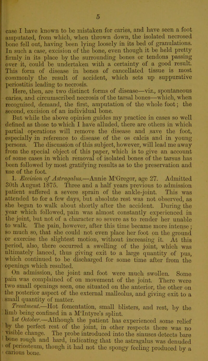 case I have known to he mistaken for caries, and liaAre seen a foot amputated, from which, when thrown down, the isolated necrosed bone fell out, having been lying loosely in its bed of granulations. In such a case, excision of the bone, even though it be held pretty firmly in its place by the surrounding bones or tendons passing over it, could be undertaken with a certainty of a good result. This form of disease in bones of cancellated tissue is most commonly the result of accident, which sets up suppurative periostitis leading to necrosis. Here, then, are two distinct forms of disease—viz., spontaneous caries, and circumscribed necrosis of the tarsal bones—which, when recognised, demand, the first, amputation of the whole foot; the second, excision of an individual bone. But while the above opinion guides my practice in cases so well defined as those to which I have alluded, there are others in which partial operations will remove the disease and save the foot, especially in reference to disease of the os calcis and in young persons. The discussion of this subject, however, will lead me away from the special object of this paper, which is to give an account of some cases in which removal of isolated bones of the tarsus has been followed by most gratifying results as to the preservation and use of the foot. 1. Excision of Astragalus.—Annie M‘Gregor, age 27. Admitted 30th August 1875. Three and a half years previous to admission patient suffered a severe sprain of the ankle-joint. This was attended to for a few days, but absolute rest was not observed, as she began to walk about shortly after the accident. During the year which followed, pain was almost constantly experienced in the joint, but not of a character so severe as to render her unable to walk. The pain, however, after this time became more intense; so much so, that she could not even place her foot on the ground or exercise the slightest motion, without increasing it. At this period, also, there occurred a swelling of the joint, which was ultimately lanced, thus giving exit to a large quantity of pus, which continued to be discharged for some time after from the openings which resulted. On admission, the joint and foot were much swollen. Some pain was complained of on movement of the joint. There were two small openings seen, one situated on the anterior, the other on the posterior aspect of the external malleolus, and giving exit to a small quantity of matter. Treatment.—Hot fomentation, small blisters, and rest, by the limb being confined in a MTntyre’s splint. 1st October.—Although the patient has experienced some relief by the perfect rest of the joint, in other respects there was no visible change. The probe introduced into the sinuses detects bare bone rough and hard, indicating that the astragalus was denuded of periosteum, though it had not the spongy feeling produced by a ' carious bone.