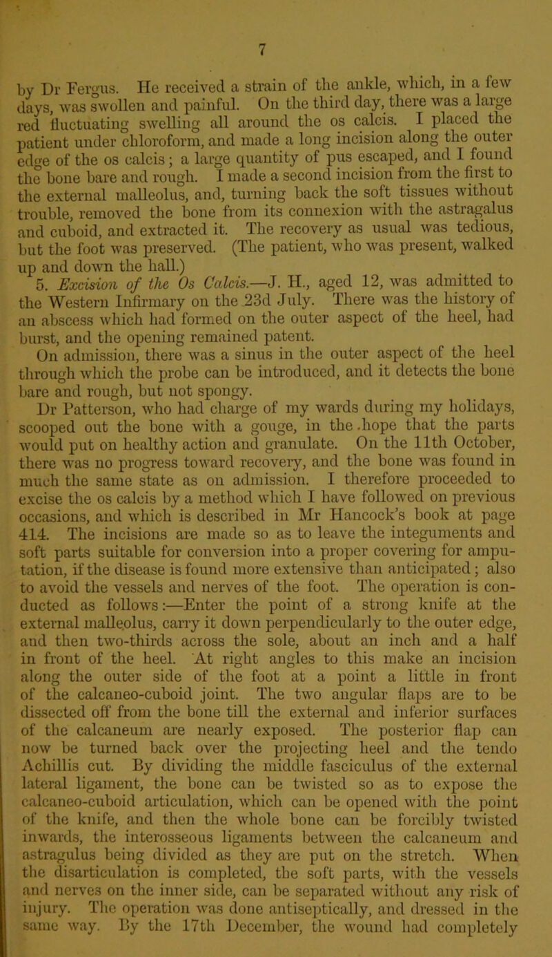 by Dr Fergus. He received a strain of the ankle, which, in a few days, was swollen and painful. On the third day, there was a large red fluctuating swelling all around the os calcis. I placed the patient under chloroform, and made a long incision along the outer edge of the os calcis; a large quantity of pus escaped, and 1 found the bone bare and rough. I made a second incision from the first to the external malleolus, and, turning back the soft tissues without trouble, removed the bone from its connexion with the astragalus and cuboid, and extracted it. The recovery as usual was tedious, but the foot was preserved. (The patient, who was present, walked up and down the hall.) 5. Excision of the Os Calcis.—J. H., aged 12, was admitted to the Western Infirmary on the 23d July. There was the history of .an abscess which had formed on the outer aspect of the heel, had burst, and the opening remained patent. On admission, there was a sinus in the outer aspect of the heel through which the probe can be introduced, and it detects the bone bare and rough, but not spongy. Dr Patterson, who had charge of my wards during my holidays, scooped out the bone with a gouge, in the .hope that the parts would put on healthy action and granulate. On the 11th October, there was no progress toward recovery, and the bone was found in much the same state as on admission. I therefore proceeded to excise the os calcis by a method which I have followed on previous occasions, and wliich is described in Mr Hancock’s book at page 414. The incisions are made so as to leave the integuments and soft parts suitable for conversion into a proper covering for ampu- tation, if the disease is found more extensive than anticipated; also to avoid the vessels and nerves of the foot. The operation is con- ducted as follows:—Enter the point of a strong knife at the external malleolus, cany it down perpendicularly to the outer edge, and then two-thirds across the sole, about an inch and a half in front of the heel. At right angles to tliis make an incision along the outer side of the foot at a point a little in front of the calcaneo-cuboid joint. The two angular flaps are to be dissected off from the bone till the external and inferior surfaces of the calcaneum are nearly exposed. The posterior flap can now be turned back over the projecting heel and the tendo Achillis cut. By dividing the middle fasciculus of the external lateral ligament, the bone can be twisted so as to expose the calcaneo-cuboid articulation, which can be opened with the point of the knife, and then the whole bone can be forcibly twisted inwards, the interosseous ligaments between the calcaneum and astragulus being divided as they are put on the stretch. When the disarticulation is completed, tbe soft parts, with the vessels and nerve3 on the inner side, can be separated without any risk of injury. The operation was done antiseptically, and dressed in the same way. By the 17 th December, the wound had completely