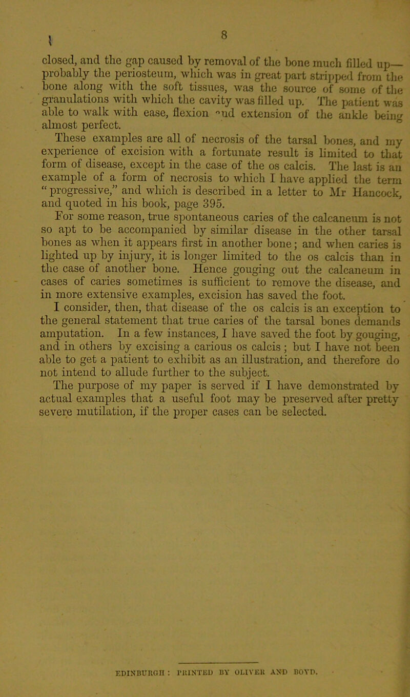 ' closed, and tlie gap caused by removal of the bone much filled up probably the periosteum, which was in great part stripped from the bone along with the soft tissues, was the source of some of the granulations with which the cavity was filled up. The patient was able to walk with ease, flexion °ud extension of the ankle bein almost perfect. These examples are all of necrosis of the tarsal bones, and my experience of excision with a fortunate result is limited to that form of disease, except in the case of the os calcis. The last is an example of a form of necrosis to which I have applied the term “ progressive,” and which is described in a letter to Mr Hancock, and quoted in his book, page 395. Tor some reason, true spontaneous caries of the calcaneum is not so apt to be accompanied by similar disease in the other tarsal bones as when it appears first in another bone; and when caries is lighted up by injury, it is longer limited to the os calcis than in the case of another bone. Hence gouging out the calcaneum in cases of caries sometimes is sufficient to remove the disease, and in more extensive examples, excision has saved the foot. I consider, then, that disease of the os calcis is an exception to the general statement that true caries of the tarsal bones demands amputation. In a few instances, I have saved the foot by gouging, and in others by excising a carious os calcis; but I have not been able to get a patient to exhibit as an illustration, and therefore do not intend to allude further to the subject. The purpose of my paper is served if I have demonstrated by actual examples that a useful foot may be preserved after pretty severe mutilation, if the proper cases can be selected. EDINBURGH : PRINTED BY OLIVER AND BOYD.