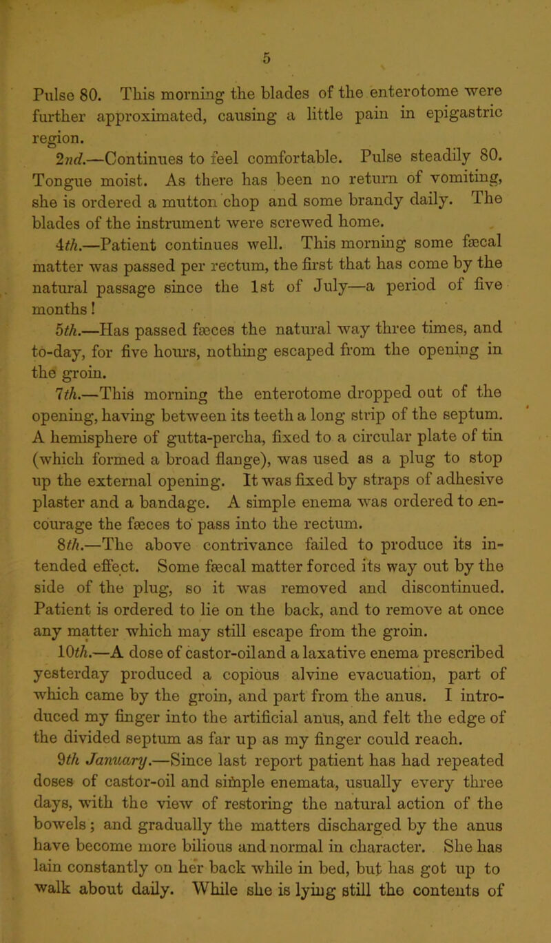 Pulse 80. This morning the blades of the enterotome were further approximated, causing a little pain in epigastric region. 2nd.—Continues to feel comfortable. Pulse steadily 80. Tongue moist. As there has been no return of vomiting, she is ordered a mutton chop and some brandy daily. The blades of the instrument were screwed home. 4th.—Patient continues well. This morning some fecal matter was passed per rectum, the first that has come by the natural passage since the 1st of July—a period of five months! 5th.—Has passed feces the natural way three times, and to-day, for five hours, nothing escaped from the opening in the groin. 1th.—This morning the enterotome dropped out of the opening, having between its teeth a long strip of the septum. A hemisphere of gutta-percha, fixed to a circular plate of tin (which formed a broad flange), was used as a plug to stop up the external opening. It was fixed by straps of adhesive plaster and a bandage. A simple enema was ordered to en- courage the feces to pass into the rectum. 8th.—The above contrivance failed to produce its in- tended effect. Some fecal matter forced its way out by the side of the plug, so it 'was removed and discontinued. Patient is ordered to lie on the back, and to remove at once any matter which may still escape from the groin. 10th.—A dose of castor-oil and a laxative enema prescribed yesterday produced a copious alvine evacuation, part of which came by the groin, and part from the anus. I intro- duced my finger into the artificial anus, and felt the edge of the divided septum as far up as my finger could reach. 9th January.—Since last report patient has had repeated doses of castor-oil and sifnple enemata, usually every three days, with the view of restoring the natural action of the bowels; and gradually the matters discharged by the anus have become more bilious and normal in character. She has lain constantly on her back while in bed, but has got up to walk about daily. While she is lying still the contents of