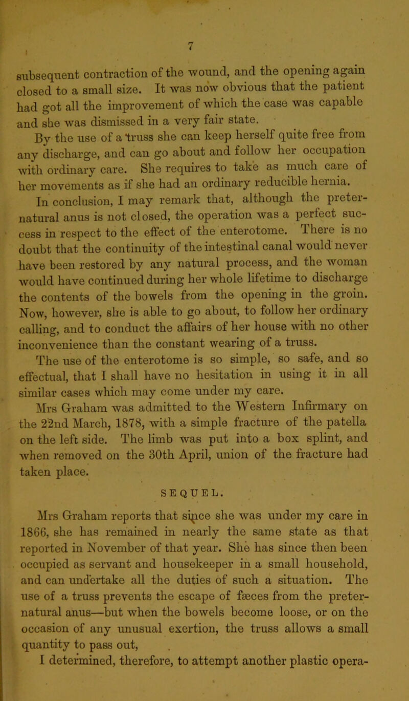 subsequent contraction of the wound, and the opening again closed to a small size. It was now obvious that the patient had got all the improvement of which the case was capable and she was dismissed in a very fair state. By the use of a truss she can keep herself quite free from any discharge, and can go about and follow her occupation with ordinary care. She requires to take as much care of her movements as if she had an ordinary reducible hernia. In conclusion, I may remark that, although the preter- natural anus is not closed, the operation was a perfect suc- cess in respect to the effect of the enterotome. There is no doubt that the continuity of the intestinal canal would never have been restored by any natural process, and the woman would have continued during her whole lifetime to discharge the contents of the bowels from the opening in the groin. Now, however, she is able to go about, to follow her ordinary calling and to conduct the affairs of her house with no other inconvenience than the constant wearing of a truss. The use of the enterotome is so simple, so safe, and so effectual, that I shall have no hesitation in using it in all similar cases which may come under my care. Mrs Graham was admitted to the Western Infirmary on the 22nd March, 1878, with a simple fracture of the patella on the left side. The limb was put into a box splint, and when removed on the 30th April, union of the fracture had taken place. SEQUEL. Mrs Graham reports that sipce she was under my care in 1866, she has remained in nearly the same state as that reported in November of that year. She has since then been occupied as servant and housekeeper in a small household, and can undertake all the duties of such a situation. The use of a truss prevents the escape of faeces from the preter- natural anus—but when the bowels become loose, or on the occasion of any unusual exertion, the truss allows a small quantity to pass out, I determined, therefore, to attempt another plastic opera-