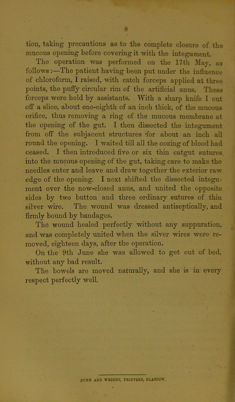 tion, taking precautions as to the complete closure of the mucous opening before covering it with the integument. The operation was performed on the 17th May, as follows :—The patient having been put under the influence of chloroform, I raised, with catch forceps applied at three points, the puffy circular rim of the artificial anus. These forceps were held by assistants. With a sharp knife I cut off a slice, about one-eighth of an inch thick, of the mucous orifice, thus removing a ring of the mucous membrane at the opening of the gut. I then dissected the integument from off the subjacent structures ‘for about an inch all round the opening. I waited till all the oozing of blood had ceased. I then introduced five or six thin catgut sutures, into the mucous opening of the gut, taking care to make the needles enter and leave and draw together the exterior raw edge of the opening. I next shifted the dissected integu- ment over the now-closed anus, and united the opposite sides by two button and three ordinary sutures of thin silver wire. The wound was dressed antiseptically, and firmly bound by bandages. The wound healed perfectly without any suppuration, and was completely united when the silver wires were re- moved, eighteen days, after the operation. On the 9th June she was allowed to get out of bed, without any bad result. The bowels are moved naturally, and she is in every respect perfectly well. DUNN AND WRIGHT, PRINTERS, GLASGOW.