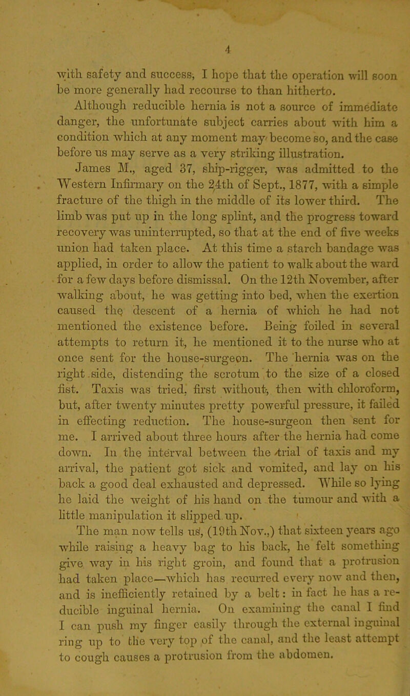 ^vlth safety and success-, I hope that the operation will soon be more generally had recourse to than hitherto. Although reducible hernia is not a source of immediate danger, the unfortunate subject carries about with him a condition which at any moment may'become so, and the case before us may serve as a very striking illustration. James M., aged 37, ship-rigger, was admitted to the Western Infinnary on the 2,4th of Sept., 1877, with a simple fracture of the thigh in the middle of its lower third. The limb was put up in the long splint, and the progress toward recovery was uninterrupted, so that at the end of five weeks union had taken place. At this time a starch bandage was applied, in order to allow the patient to walk about the ward for a few days before dismissal. On the 12th November, after walking about, he was getting into bed, when the exertion caused the descent of a hernia of which he had not mentioned the existence before. Being foiled m several attempts to return it, he mentioned it to the nurse who at once sent for the house-surgeon. The 'hernia was on the right-side, distending the scrotum to the si2se of a closed fist. Taxis was tried, first wdthout-, then with chloroform, but, after twenty minutes pretty powerful pressure, it failed in effecting reduction. The house-sm’geon then sent for me. I arrived about three hours after the hernia had come down. In the interval between the /trial of taxis and my arrival, the patient got sick and vomited, and lay on his back a good deal exhausted and depressed. While so lying he laid the weight of his hand on the tumom.’ and with a httle manipulation it slipped, up. ' The man now tells u^, (19th Nov.,) that sixteen years ago while raising a heavy bag to his back, he felt something give way in his right groin, and found that a protrusion had taken place—which has recurred every now and then, and is inefficiently retained by a belt: in fact he has a re- ducible inguinal hernia. On examining the canal I find I can push my finger easily through the external ingumal ring up to tlie very top of the canal, and the least attempt to cough causes a protrusion from the abdomen.