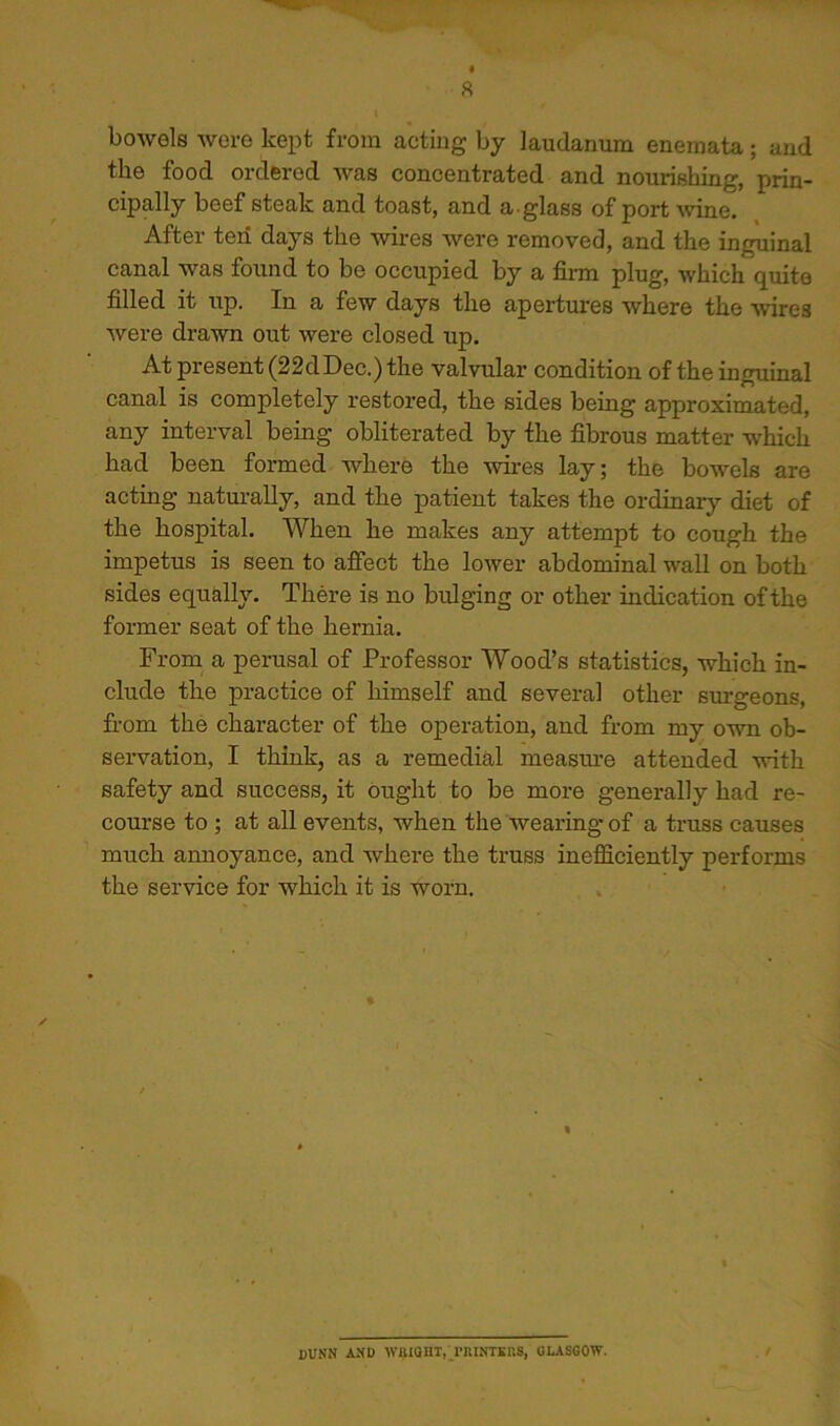 bowels were kept from acting by laudanum enemata; and the food ordered was concentrated and nourishing, prin- cipally beef steak and toast, and a glass of port ^vine. After ten days the wires were removed, and the inguinal canal was found to be occupied by a firm plug, which quite filled it irp. In a few days the apertures where the Avires were drawn out were closed up. At present (22dDec.) the valvular condition of the inguinal canal is completely restored, the sides being approximated, any interval being obliterated by the fibrous matter which had been formed where the wires lay; the bowels are acting natm-ally, and the patient takes the ordinary diet of the hospital. When he makes any attempt to cough the impetus is seen to afiect the lower abdominal wall on both sides equally. There is no bulging or other indication of the former seat of the hernia. From, a perusal of Professor Wood’s statistics, which in- clude the practice of himself and several other surgeons, fi-om the character of the operation, and from my own ob- servation, I think, as a remedial measin-e attended with safety and success, it ought to be more generally had re- course to ; at all events, when the wearing of a truss causes much amioyance, and where the truss inefficiently performs the service for which it is worn. DUNN AND wiuaHT,;_rRiNTEns, qlasgow.